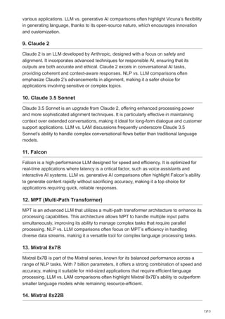 7/13
various applications. LLM vs. generative AI comparisons often highlight Vicuna’s flexibility
in generating language, thanks to its open-source nature, which encourages innovation
and customization.
9. Claude 2
Claude 2 is an LLM developed by Anthropic, designed with a focus on safety and
alignment. It incorporates advanced techniques for responsible AI, ensuring that its
outputs are both accurate and ethical. Claude 2 excels in conversational AI tasks,
providing coherent and context-aware responses. NLP vs. LLM comparisons often
emphasize Claude 2’s advancements in alignment, making it a safer choice for
applications involving sensitive or complex topics.
10. Claude 3.5 Sonnet
Claude 3.5 Sonnet is an upgrade from Claude 2, offering enhanced processing power
and more sophisticated alignment techniques. It is particularly effective in maintaining
context over extended conversations, making it ideal for long-form dialogue and customer
support applications. LLM vs. LAM discussions frequently underscore Claude 3.5
Sonnet’s ability to handle complex conversational flows better than traditional language
models.
11. Falcon
Falcon is a high-performance LLM designed for speed and efficiency. It is optimized for
real-time applications where latency is a critical factor, such as voice assistants and
interactive AI systems. LLM vs. generative AI comparisons often highlight Falcon’s ability
to generate content rapidly without sacrificing accuracy, making it a top choice for
applications requiring quick, reliable responses.
12. MPT (Multi-Path Transformer)
MPT is an advanced LLM that utilizes a multi-path transformer architecture to enhance its
processing capabilities. This architecture allows MPT to handle multiple input paths
simultaneously, improving its ability to manage complex tasks that require parallel
processing. NLP vs. LLM comparisons often focus on MPT’s efficiency in handling
diverse data streams, making it a versatile tool for complex language processing tasks.
13. Mixtral 8x7B
Mixtral 8x7B is part of the Mixtral series, known for its balanced performance across a
range of NLP tasks. With 7 billion parameters, it offers a strong combination of speed and
accuracy, making it suitable for mid-sized applications that require efficient language
processing. LLM vs. LAM comparisons often highlight Mixtral 8x7B’s ability to outperform
smaller language models while remaining resource-efficient.
14. Mixtral 8x22B
 