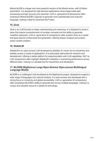 8/13
Mixtral 8x22B is a larger and more powerful version of the Mixtral series, with 22 billion
parameters. It is designed for high-demand applications where large-scale data
processing and high accuracy are essential. LLM vs. generative AI discussions often
emphasize Mixtral 8x22B’s capacity to generate more sophisticated and nuanced
language, making it ideal for advanced NLP tasks.
15. Grok
Grok is an LLM focused on deep understanding and reasoning. It is designed to excel in
tasks that require comprehension of complex concepts and the ability to generate
insightful responses. LLM vs. generative AI comparisons often position Grok as a model
that goes beyond surface-level text generation, offering deeper analysis and context-
aware content creation.
16. StableLM
StableLM is an open-access LLM developed by Stability AI, known for its robustness and
stability across a variety of applications. It is particularly well-suited for research and
development, offering a stable platform for experimentation with LLM capabilities. NLP vs.
LLM comparisons often highlight StableLM’s reliability in maintaining performance across
different tasks, making it a valuable tool for researchers and developers.
17. BLOOM (BigScience Large Open-Science Open-access Multilingual
Language Model)
BLOOM is a multilingual LLM developed by the BigScience project, designed to support a
wide range of languages and cultural contexts. It is open-access and developed with a
strong focus on inclusivity and global accessibility. LLM vs. generative AI comparisons
often emphasize BLOOM’s ability to generate text across multiple languages, making it a
unique and valuable resource in global AI technology.
 