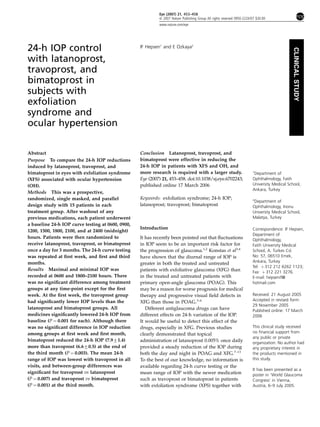 24-h IOP control
with latanoprost,
travoprost, and
bimatoprost in
subjects with
exfoliation
syndrome and
ocular hypertension
IF Hepsen1
and E Ozkaya2
Abstract
Purpose To compare the 24-h IOP reductions
induced by latanoprost, travoprost, and
bimatoprost in eyes with exfoliation syndrome
(XFS) associated with ocular hypertension
(OH).
Methods This was a prospective,
randomized, single masked, and parallel
design study with 15 patients in each
treatment group. After washout of any
previous medications, each patient underwent
a baseline 24-h IOP curve testing at 0600, 0900,
1200, 1500, 1800, 2100, and at 2400 (midnight)
hours. Patients were then randomized to
receive latanoprost, travoprost, or bimatoprost
once a day for 3 months. The 24-h curve testing
was repeated at ﬁrst week, and ﬁrst and third
months.
Results Maximal and minimal IOP was
recorded at 0600 and 1800–2100 hours. There
was no signiﬁcant difference among treatment
groups at any time-point except for the ﬁrst
week. At the ﬁrst week, the travoprost group
had signiﬁcantly lower IOP levels than the
latanoprost and bimatoprost groups. All
medicines signiﬁcantly lowered 24-h IOP from
baseline (P ¼ 0.001 for each). Although there
was no signiﬁcant difference in IOP reduction
among groups at ﬁrst week and ﬁrst month,
bimatoprost reduced the 24-h IOP (7.971.4)
more than travoprost (6.670.5) at the end of
the third month (P ¼ 0.003). The mean 24-h
range of IOP was lowest with travoprost in all
visits, and between-group differences was
signiﬁcant for travoprost vs latanoprost
(P ¼ 0.007) and travoprost vs bimatoprost
(P ¼ 0.001) at the third month.
Conclusion Latanoprost, travoprost, and
bimatoprost were effective in reducing the
24-h IOP in patients with XFS and OH, and
more research is required with a larger study.
Eye (2007) 21, 453–458. doi:10.1038/sj.eye.6702243;
published online 17 March 2006
Keywords: exfoliation syndrome; 24-h IOP;
latanoprost; travoprost; bimatoprost
Introduction
It has recently been pointed out that ﬂuctuations
in IOP seem to be an important risk factor for
the progression of glaucoma.1,2
Konstas et al3,4
have shown that the diurnal range of IOP is
greater in both the treated and untreated
patients with exfoliative glaucoma (XFG) than
in the treated and untreated patients with
primary open-angle glaucoma (POAG). This
may be a reason for worse prognosis for medical
therapy and progressive visual ﬁeld defects in
XFG than those in POAG.3–6
Different antiglaucoma drugs can have
different effects on 24-h variation of the IOP.
It would be useful to detect this effect of the
drugs, especially in XFG. Previous studies
clearly demonstrated that topical
administration of latanoprost 0.005% once daily
provided a steady reduction of the IOP during
both the day and night in POAG and XFG.7–13
To the best of our knowledge, no information is
available regarding 24-h curve testing or the
mean range of IOP with the newer medication
such as travoprost or bimatoprost in patients
with exfoliation syndrome (XFS) together with
Received: 21 August 2005
Accepted in revised form:
29 November 2005
Published online: 17 March
2006
This clinical study received
no ﬁnancial support from
any public or private
organization. No author had
any proprietary interest in
the products mentioned in
this study.
It has been presented as a
poster in ‘World Glaucoma
Congress’ in Vienna,
Austria, 6–9 July 2005.
1
Department of
Ophthalmology, Fatih
University Medical School,
Ankara, Turkey
2
Department of
Ophthalmology, Inonu
University Medical School,
Malatya, Turkey
Correspondence: IF Hepsen,
Department of
Ophthalmology,
Fatih University Medical
School, A. Turkes Cd.
No: 57, 06510 Emek,
Ankara, Turkey
Tel: þ 312 212 6262 1123;
Fax: þ 312 221 3276.
E-mail: hepsenif@
hotmail.com
Eye (2007) 21, 453–458
& 2007 Nature Publishing Group All rights reserved 0950-222X/07 $30.00
www.nature.com/eye
CLINICALSTUDY
 
