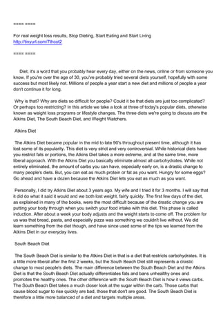 ==== ====

For real weight loss results, Stop Dieting, Start Eating and Start Living
http://tinyurl.com/7thcot2

==== ====



Diet, it's a word that you probably hear every day, either on the news, online or from someone you
know. If you're over the age of 30, you've probably tried several diets yourself, hopefully with some
success but most likely not. Millions of people a year start a new diet and millions of people a year
don't continue it for long.

Why is that? Why are diets so difficult for people? Could it be that diets are just too complicated?
Or perhaps too restricting? In this article we take a look at three of today's popular diets, otherwise
known as weight loss programs or lifestyle changes. The three diets we're going to discuss are the
Atkins Diet, The South Beach Diet, and Weight Watchers.

Atkins Diet

The Atkins Diet became popular in the mid to late 90's throughout present time, although it has
lost some of its popularity. This diet is very strict and very controversial. While historical diets have
you restrict fats or portions, the Atkins Diet takes a more extreme, and at the same time, more
liberal approach. With the Atkins Diet you basically eliminate almost all carbohydrates. While not
entirely eliminated, the amount of carbs you can have, especially early on, is a drastic change to
many people's diets. But, you can eat as much protein or fat as you want. Hungry for some eggs?
Go ahead and have a dozen because the Atkins Diet lets you eat as much as you want.

Personally, I did try Atkins Diet about 3 years ago. My wife and I tried it for 3 months. I will say that
it did do what it said it would and we both lost weight, fairly quickly. The first few days of the diet,
as explained in many of the books, were the most difficult because of the drastic change you are
putting your body through when you switch your food intake with this diet. This phase is called
induction. After about a week your body adjusts and the weight starts to come off. The problem for
us was that bread, pasta, and especially pizza was something we couldn't live without. We did
learn something from the diet though, and have since used some of the tips we learned from the
Atkins Diet in our everyday lives.

South Beach Diet

The South Beach Diet is similar to the Atkins Diet in that is a diet that restricts carbohydrates. It is
a little more liberal after the first 2 weeks, but the South Beach Diet still represents a drastic
change to most people's diets. The main difference between the South Beach Diet and the Atkins
Diet is that the South Beach Diet actually differentiates fats and bans unhealthy ones and
promotes the healthy ones. The other difference with the South Beach Diet is how it views carbs.
The South Beach Diet takes a much closer look at the sugar within the carb. Those carbs that
cause blood sugar to rise quickly are bad, those that don't are good. The South Beach Diet is
therefore a little more balanced of a diet and targets multiple areas.
 