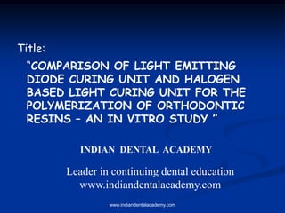 “COMPARISON OF LIGHT EMITTING
DIODE CURING UNIT AND HALOGEN
BASED LIGHT CURING UNIT FOR THE
POLYMERIZATION OF ORTHODONTIC
RESINS – AN IN VITRO STUDY ”
Title:
INDIAN DENTAL ACADEMY
Leader in continuing dental education
www.indiandentalacademy.com
www.indiandentalacademy.com
 