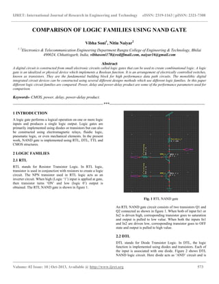 IJRET: International Journal of Research in Engineering and Technology eISSN: 2319-1163 | pISSN: 2321-7308
__________________________________________________________________________________________
Volume: 02 Issue: 10 | Oct-2013, Available @ http://www.ijret.org 573
COMPARISON OF LOGIC FAMILIES USING NAND GATE
Vibha Soni1
, Nitin Naiyar2
1, 2
Electronics & Telecommunication Engineering Department Rungta College of Engineering & Technology, Bhilai
490024, Chhattisgarh, India, vibhasoni178@rediffmail.com, naiyar16@gmail.com
Abstract
A digital circuit is constructed from small electronic circuits called logic gates that can be used to create combinational logic. A logic
gate is an idealized or physical device which implements a Boolean function. It is an arrangement of electrically controlled switches,
known as transistors. They are the fundamental building block for high performance data path circuits. The monolithic digital
integrated circuit devices can be constructed using several different designs methods which use different logic families. In this paper
different logic circuit families are compared. Power, delay and power-delay product are some of the performance parameters used for
comparison.
Keywords- CMOS, power, delay, power-delay product.
---------------------------------------------------------------------***-------------------------------------------------------------------------
1 INTRODUCTION
A logic gate performs a logical operation on one or more logic
inputs and produces a single logic output. Logic gates are
primarily implemented using diodes or transistors but can also
be constructed using electromagnetic relays, fluidic logic,
pneumatic logic, or even mechanical elements. In the present
work, NAND gate is implemented using RTL, DTL, TTL and
CMOS structures.
2 LOGIC FAMILIES
2.1 RTL
RTL stands for Resistor Transistor Logic. In RTL logic,
transistor is used in conjunction with resistors to create a logic
circuit. The NPN transistor used in RTL logic acts as an
inverter circuit. When high (Logic „1‟) input is applied at gate,
then transistor turns „ON‟ and low (logic 0‟) output is
obtained. The RTL NAND gate is shown in figure 1.
Fig. 1 RTL NAND gate
An RTL NAND gate circuit consists of two transistors Q1 and
Q2 connected as shown in figure 1. When both of input In1 or
In2 is driven high, corresponding transistor goes to saturation
and output is pulled to low value. When both the inputs In1
and In2 are driven low, corresponding transistor goes to OFF
state and output is pulled to high value.
2.2 DTL
DTL stands for Diode Transistor Logic. In DTL, the logic
function is implemented using diodes and transistors. Each of
the input is associated with one diode. Figure 2 shows DTL
NAND logic circuit. Here diode acts as „AND‟ circuit and is
 
