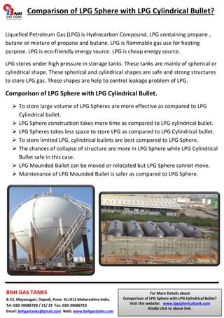 Comparison of LPG Sphere with LPG Cylindrical Bullet? 
Liquefied Petroleum Gas (LPG) is Hydrocarbon Compound. LPG containing propane , 
butane or mixture of propane and butane. LPG is flammable gas use for heating 
purpose. LPG is eco-friendly energy source. LPG is cheap energy source. 
LPG stores under high pressure in storage tanks. These tanks are mainly of spherical or 
cylindrical shape. These spherical and cylindrical shapes are safe and strong structures 
to store LPG gas. These shapes are help to control leakage problem of LPG. 
Comparison of LPG Sphere with LPG Cylindrical Bullet. 
 To store large volume of LPG Spheres are more effective as compared to LPG 
Cylindrical bullet. 
 LPG Sphere construction takes more time as compared to LPG cylindrical bullet. 
 LPG Spheres takes less space to store LPG as compared to LPG Cylindrical bullet. 
 To store limited LPG, cylindrical bullets are best compared to LPG Sphere. 
 The chances of collapse of structure are more in LPG Sphere while LPG Cylindrical 
Bullet safe in this case. 
 LPG Mounded Bullet can be moved or relocated but LPG Sphere cannot move. 
 Maintenance of LPG Mounded Bullet is safer as compared to LPG Sphere. 
BNH GAS TANKS 
B-23, Mayanagari, Dapodi, Pune- 411012 Maharashtra India. 
Tel: 020-30686720 / 21/ 22 Fax: 020-30686723 
Email: bnhgastanks@gmail.com Web: www.bnhgastanks.com 
For More Details about 
Comparison of LPG Sphere with LPG Cylindrical Bullet? 
Visit this website: www.lpgsphericaltank.com 
Kindly click to above link. 
