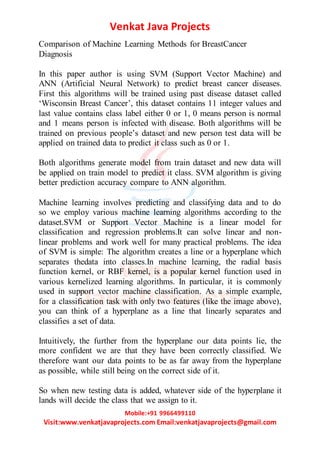 Venkat Java Projects
Mobile:+91 9966499110
Visit:www.venkatjavaprojects.com Email:venkatjavaprojects@gmail.com
Comparison of Machine Learning Methods for BreastCancer
Diagnosis
In this paper author is using SVM (Support Vector Machine) and
ANN (Artificial Neural Network) to predict breast cancer diseases.
First this algorithms will be trained using past disease dataset called
‘Wisconsin Breast Cancer’, this dataset contains 11 integer values and
last value contains class label either 0 or 1, 0 means person is normal
and 1 means person is infected with disease. Both algorithms will be
trained on previous people’s dataset and new person test data will be
applied on trained data to predict it class such as 0 or 1.
Both algorithms generate model from train dataset and new data will
be applied on train model to predict it class. SVM algorithm is giving
better prediction accuracy compare to ANN algorithm.
Machine learning involves predicting and classifying data and to do
so we employ various machine learning algorithms according to the
dataset.SVM or Support Vector Machine is a linear model for
classification and regression problems.It can solve linear and non-
linear problems and work well for many practical problems. The idea
of SVM is simple: The algorithm creates a line or a hyperplane which
separates thedata into classes.In machine learning, the radial basis
function kernel, or RBF kernel, is a popular kernel function used in
various kernelized learning algorithms. In particular, it is commonly
used in support vector machine classification. As a simple example,
for a classification task with only two features (like the image above),
you can think of a hyperplane as a line that linearly separates and
classifies a set of data.
Intuitively, the further from the hyperplane our data points lie, the
more confident we are that they have been correctly classified. We
therefore want our data points to be as far away from the hyperplane
as possible, while still being on the correct side of it.
So when new testing data is added, whatever side of the hyperplane it
lands will decide the class that we assign to it.
 