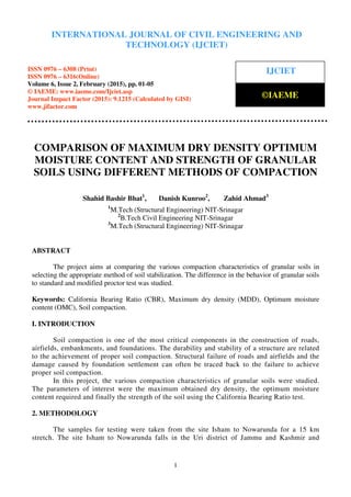 International Journal of Civil Engineering and Technology (IJCIET), ISSN 0976 – 6308 (Print),
ISSN 0976 – 6316(Online), Volume 6, Issue 2, February (2015), pp. 01-05 © IAEME
1
COMPARISON OF MAXIMUM DRY DENSITY OPTIMUM
MOISTURE CONTENT AND STRENGTH OF GRANULAR
SOILS USING DIFFERENT METHODS OF COMPACTION
Shahid Bashir Bhat1
, Danish Kunroo2
, Zahid Ahmad3
1
M.Tech (Structural Engineering) NIT-Srinagar
2
B.Tech Civil Engineering NIT-Srinagar
3
M.Tech (Structural Engineering) NIT-Srinagar
ABSTRACT
The project aims at comparing the various compaction characteristics of granular soils in
selecting the appropriate method of soil stabilization. The difference in the behavior of granular soils
to standard and modified proctor test was studied.
Keywords: California Bearing Ratio (CBR), Maximum dry density (MDD), Optimum moisture
content (OMC), Soil compaction.
I. INTRODUCTION
Soil compaction is one of the most critical components in the construction of roads,
airfields, embankments, and foundations. The durability and stability of a structure are related
to the achievement of proper soil compaction. Structural failure of roads and airfields and the
damage caused by foundation settlement can often be traced back to the failure to achieve
proper soil compaction.
In this project, the various compaction characteristics of granular soils were studied.
The parameters of interest were the maximum obtained dry density, the optimum moisture
content required and finally the strength of the soil using the California Bearing Ratio test.
2. METHODOLOGY
The samples for testing were taken from the site Isham to Nowarunda for a 15 km
stretch. The site Isham to Nowarunda falls in the Uri district of Jammu and Kashmir and
INTERNATIONAL JOURNAL OF CIVIL ENGINEERING AND
TECHNOLOGY (IJCIET)
ISSN 0976 – 6308 (Print)
ISSN 0976 – 6316(Online)
Volume 6, Issue 2, February (2015), pp. 01-05
© IAEME: www.iaeme.com/Ijciet.asp
Journal Impact Factor (2015): 9.1215 (Calculated by GISI)
www.jifactor.com
IJCIET
©IAEME
 