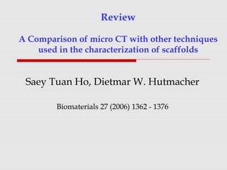 Review
A Comparison of micro CT with other techniques
used in the characterization of scaffolds
Saey Tuan Ho, Dietmar W. Hutmacher
Biomaterials 27 (2006) 1362 - 1376
 