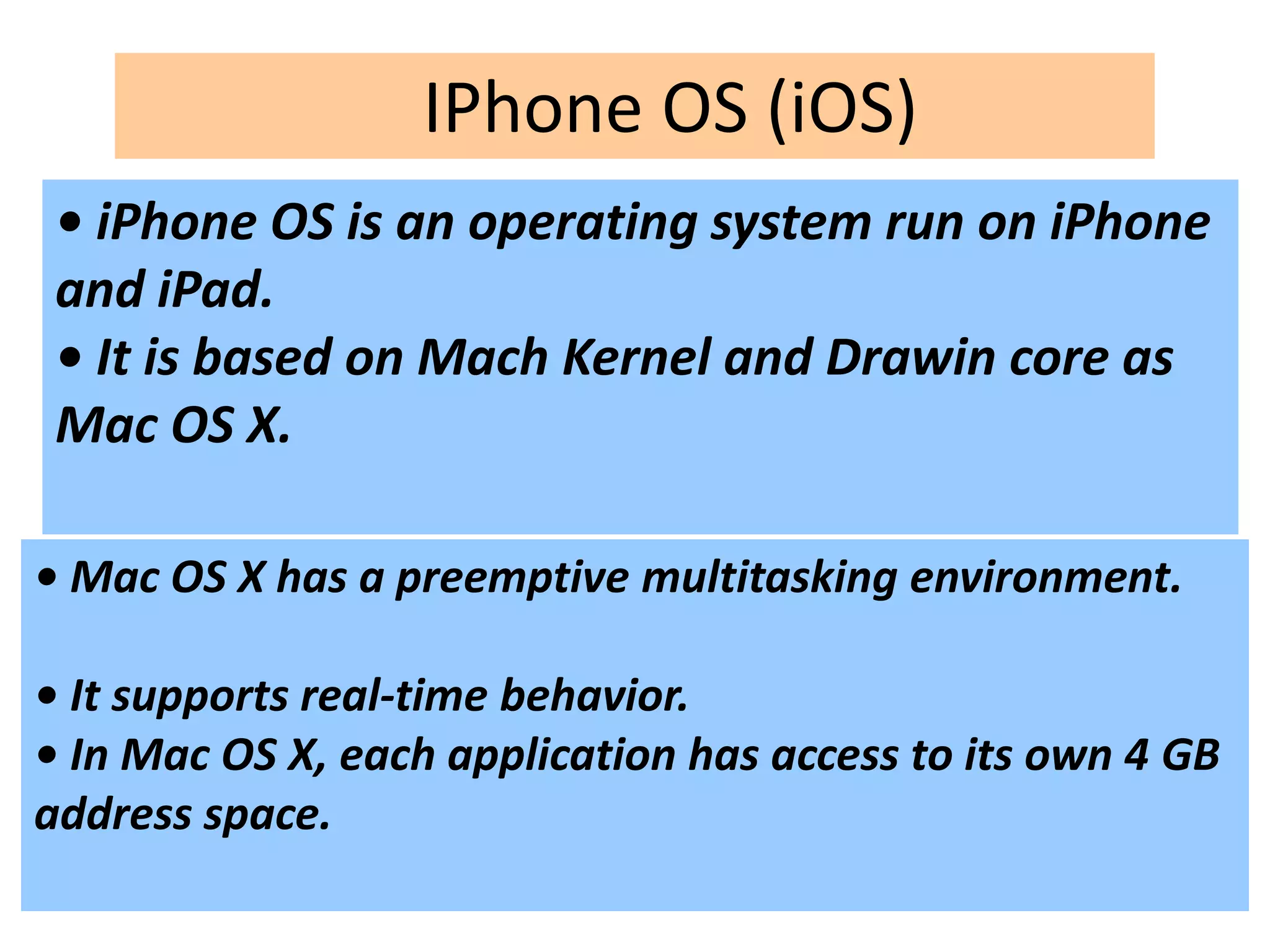 IPhone OS (iOS)
• iPhone OS is an operating system run on iPhone
and iPad.
• It is based on Mach Kernel and Drawin core as
Mac OS X.
• Mac OS X has a preemptive multitasking environment.
• It supports real-time behavior.
• In Mac OS X, each application has access to its own 4 GB
address space.
 