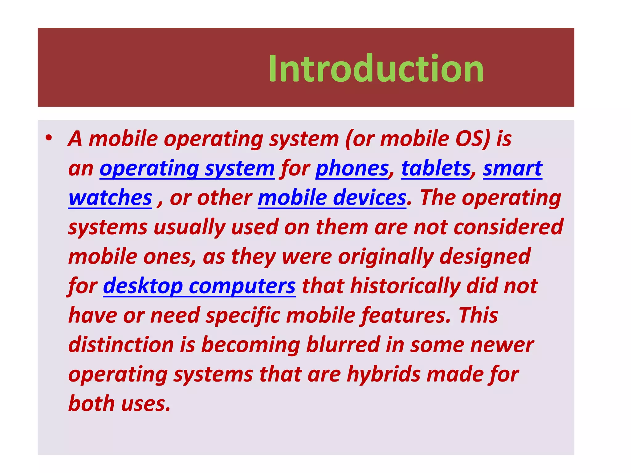 Introduction
• A mobile operating system (or mobile OS) is
an operating system for phones, tablets, smart
watches , or other mobile devices. The operating
systems usually used on them are not considered
mobile ones, as they were originally designed
for desktop computers that historically did not
have or need specific mobile features. This
distinction is becoming blurred in some newer
operating systems that are hybrids made for
both uses.
 