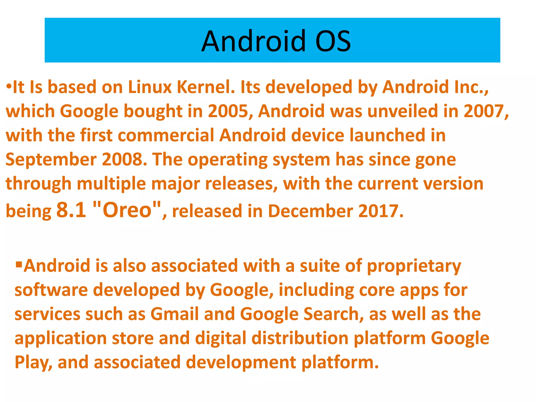 Android OS
•It Is based on Linux Kernel. Its developed by Android Inc.,
which Google bought in 2005, Android was unveiled in 2007,
with the first commercial Android device launched in
September 2008. The operating system has since gone
through multiple major releases, with the current version
being 8.1 "Oreo", released in December 2017.
Android is also associated with a suite of proprietary
software developed by Google, including core apps for
services such as Gmail and Google Search, as well as the
application store and digital distribution platform Google
Play, and associated development platform.
 