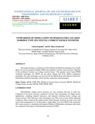 International Journal of Advanced Research in Engineering and Technology (IJARET), ISSN 0976
– 6480(Print), ISSN 0976 – 6499(Online) Volume 4, Issue 2, March – April (2013), © IAEME
181
COMPARISON OF MODULATION TECHNIQUES FOR CASCADED
H-BRIDGE TYPE MULTILEVEL CURRENT SOURCE INVERTER
Vinesh Kapadia1
and Dr. Hina Chandwani2
1
Research Scholar at CHARUSAT, Changa, Gujarat & Associate Prof. Dept of E.C.,
SNPIT & RC, Umrakh, Bardoli, Gujarat, India
2
Associate Professor, Dept of Electrical Engineering, The M.S.University of Baroda,
Vadodara, India
ABSTRACT
This paper presents a comparison of the different modulation techniques for a single
phase five level cascaded h-bridge (CHB) type multilevel current source inverter. Majority
of the multilevel inverters are voltage sourced based. The popular carrier based PWM
switching techniques for MVSI are the phase shifted and level shifted modulation
techniques, the same techniques are tried out for the MCSI along with Selective Harmonic
Elimination method using angle control and the results have been presented.
Index Terms: APOD, CHB, IPD, Multilevel Current Source Inverter (MCSI), Multilevel
Voltage Source Inverter (MVSI), POD, PWM, THD.
I. INTRODUCTION
MULTILEVEL voltage source inverters are very common and now in wide use.
Compared to two-level inverters, multilevel inverters have advantages for higher power
applications, including reduced harmonics and reduced switching device voltage and
current stresses. The CSIs have some advantages over VSIs such as more stable operating
conditions, direct control of the output current, faster dynamic response (in some cases) and
easier fault management [1]. In this paper a single phase five level MCSI with symmetric
DC current sources is simulated with popular Multilevel Modulation techniques and results
are compared with respect to total harmonic distortion (THD).
INTERNATIONAL JOURNAL OF ADVANCED RESEARCH IN
ENGINEERING AND TECHNOLOGY (IJARET)
ISSN 0976 - 6480 (Print)
ISSN 0976 - 6499 (Online)
Volume 4, Issue 2 March – April 2013, pp. 181-190
© IAEME: www.iaeme.com/ijaret.asp
Journal Impact Factor (2013): 5.8376 (Calculated by GISI)
www.jifactor.com
IJARET
© I A E M E
 