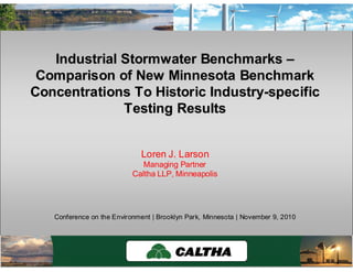 Caltha LLPCaltha LLP
www.calthacompany.com/?page_id=16
Industrial Stormwater BenchmarksIndustrial Stormwater Benchmarks ––
Comparison of New Minnesota BenchmarkComparison of New Minnesota Benchmark
Concentrations To Historic IndustryConcentrations To Historic Industry--specificspecific
Testing ResultsTesting Results
Loren J. Larson
Managing Partner
Caltha LLP, Minneapolis
Conference on the Environment | Brooklyn Park, Minnesota | November 9, 2010
 