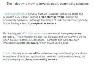 The industry is moving towards open, commodity solutions
Traditional database servers, such as IBM DB2, Oracle Exadata and
Microsoft SQL Server, license proprietary software, but run on
commodity hardware. Although the nature of SMP architecture typically
favors having a few large expensive servers.
But the biggest MPP data warehouse vendors all have proprietary
software. That’s despite the fact that Netezza and Vertica were on the
open source PostgreSQL database. Teradata and Netezza even
implement custom hardware, which drives up the price.
Hadoop has open sourced the software component leading to a vibrant
ecosystem of tools and applications. And with built in redundancy, it’s
easy to deploy on cheap commodity servers.
 