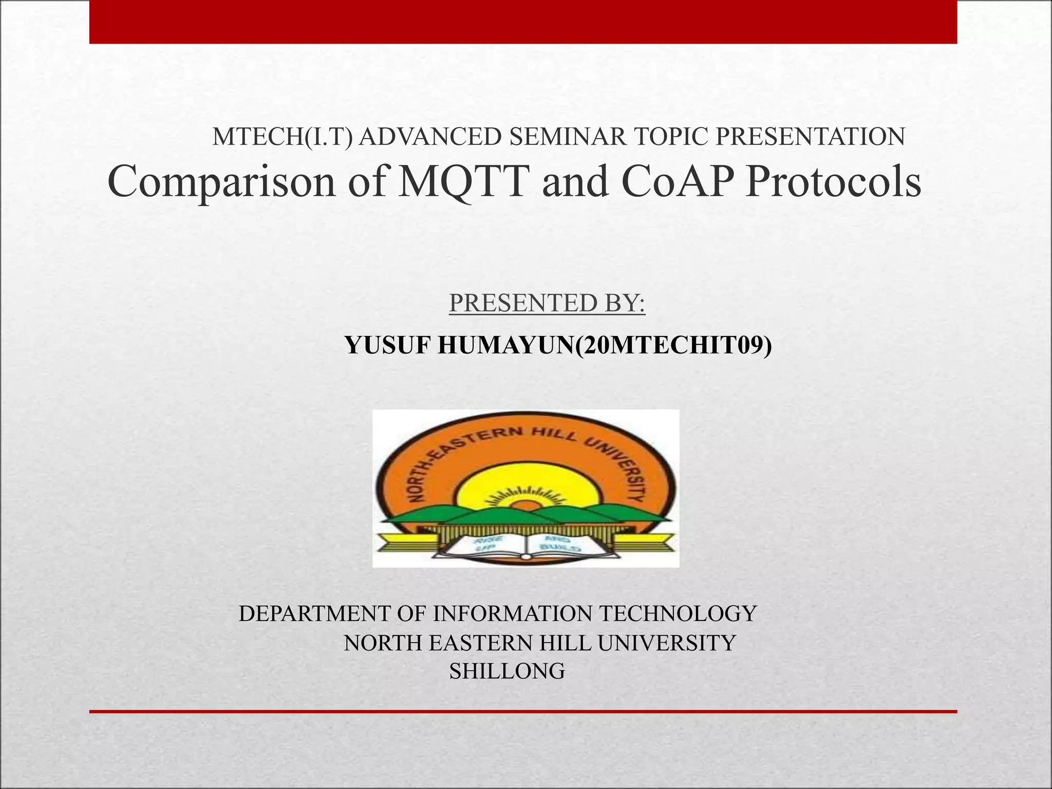 MTECH(I.T) ADVANCED SEMINAR TOPIC PRESENTATION
Comparison of MQTT and CoAP Protocols
PRESENTED BY:
YUSUF HUMAYUN(20MTECHIT09)
DEPARTMENT OF INFORMATION TECHNOLOGY
NORTH EASTERN HILL UNIVERSITY
SHILLONG
 