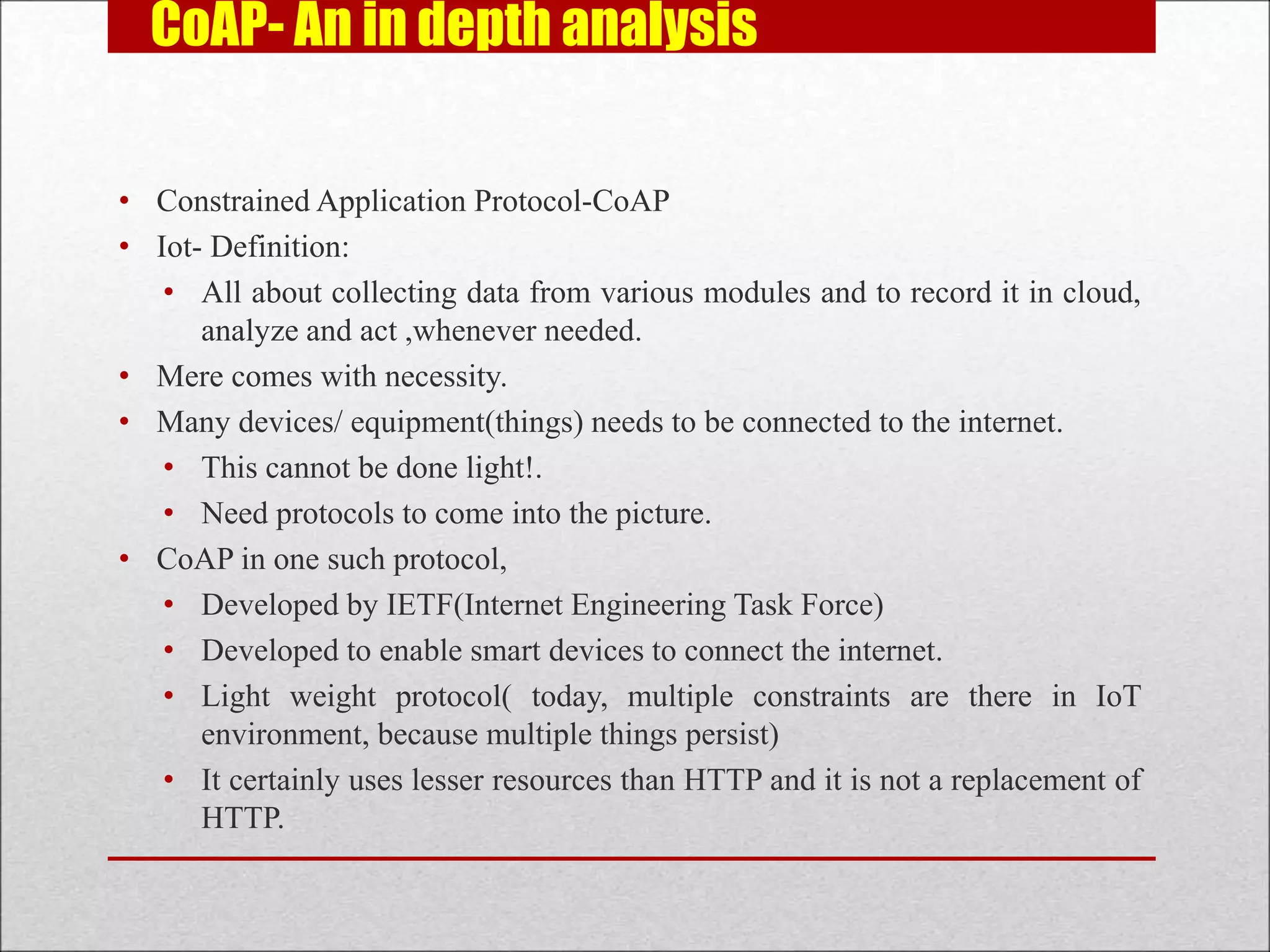 CoAP- An in depth analysis
• Constrained Application Protocol-CoAP
• Iot- Definition:
• All about collecting data from various modules and to record it in cloud,
analyze and act ,whenever needed.
• Mere comes with necessity.
• Many devices/ equipment(things) needs to be connected to the internet.
• This cannot be done light!.
• Need protocols to come into the picture.
• CoAP in one such protocol,
• Developed by IETF(Internet Engineering Task Force)
• Developed to enable smart devices to connect the internet.
• Light weight protocol( today, multiple constraints are there in IoT
environment, because multiple things persist)
• It certainly uses lesser resources than HTTP and it is not a replacement of
HTTP.
 