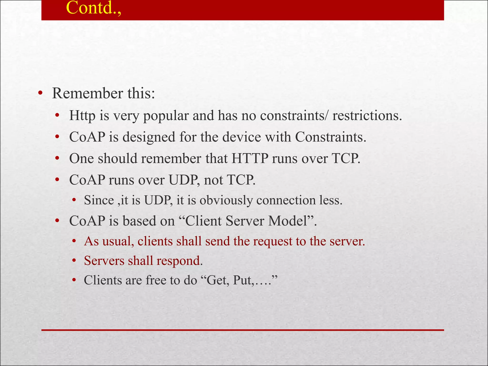 Contd.,
• Remember this:
• Http is very popular and has no constraints/ restrictions.
• CoAP is designed for the device with Constraints.
• One should remember that HTTP runs over TCP.
• CoAP runs over UDP, not TCP.
• Since ,it is UDP, it is obviously connection less.
• CoAP is based on “Client Server Model”.
• As usual, clients shall send the request to the server.
• Servers shall respond.
• Clients are free to do “Get, Put,….”
 