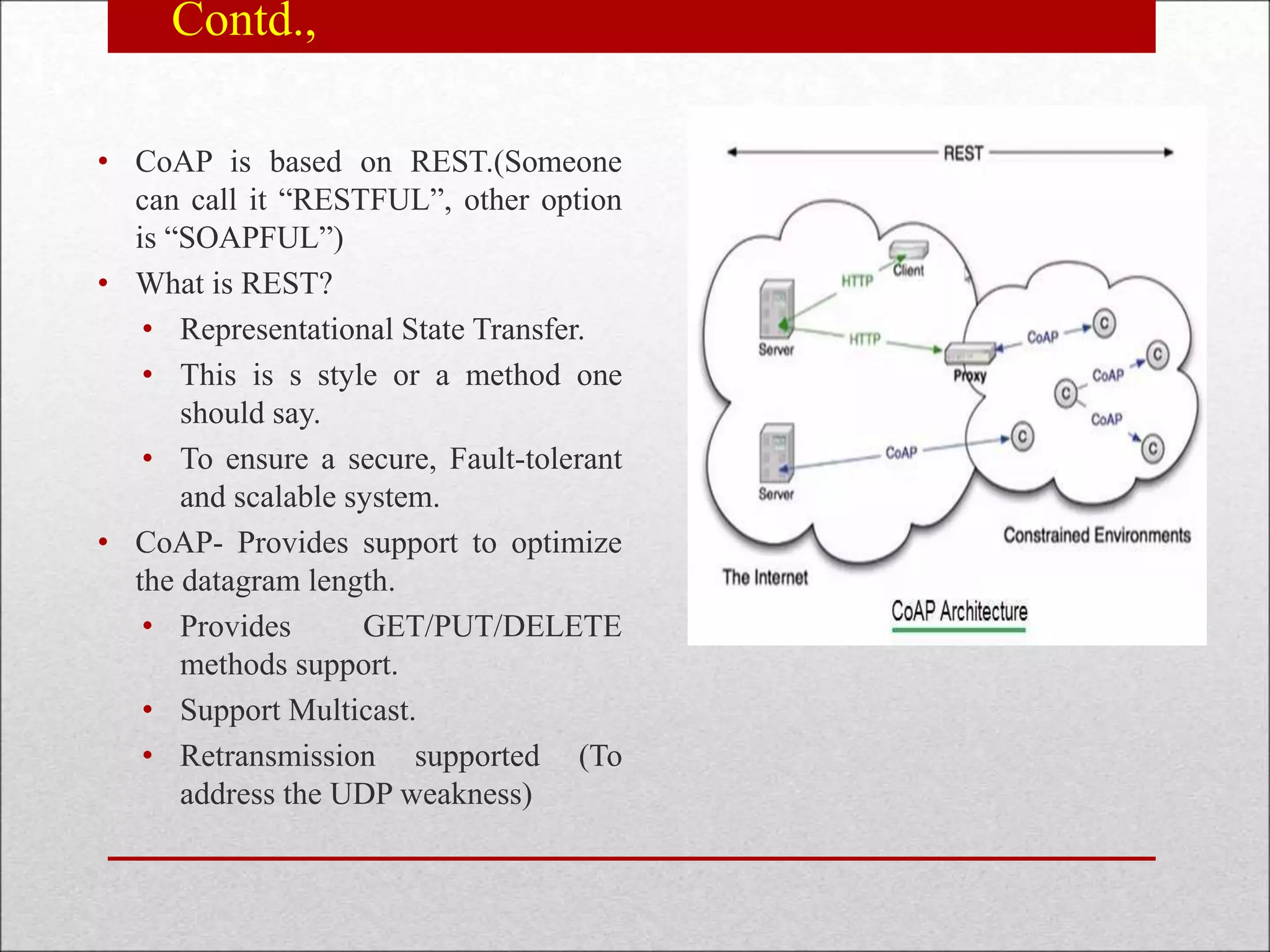Contd.,
• CoAP is based on REST.(Someone
can call it “RESTFUL”, other option
is “SOAPFUL”)
• What is REST?
• Representational State Transfer.
• This is s style or a method one
should say.
• To ensure a secure, Fault-tolerant
and scalable system.
• CoAP- Provides support to optimize
the datagram length.
• Provides GET/PUT/DELETE
methods support.
• Support Multicast.
• Retransmission supported (To
address the UDP weakness)
 