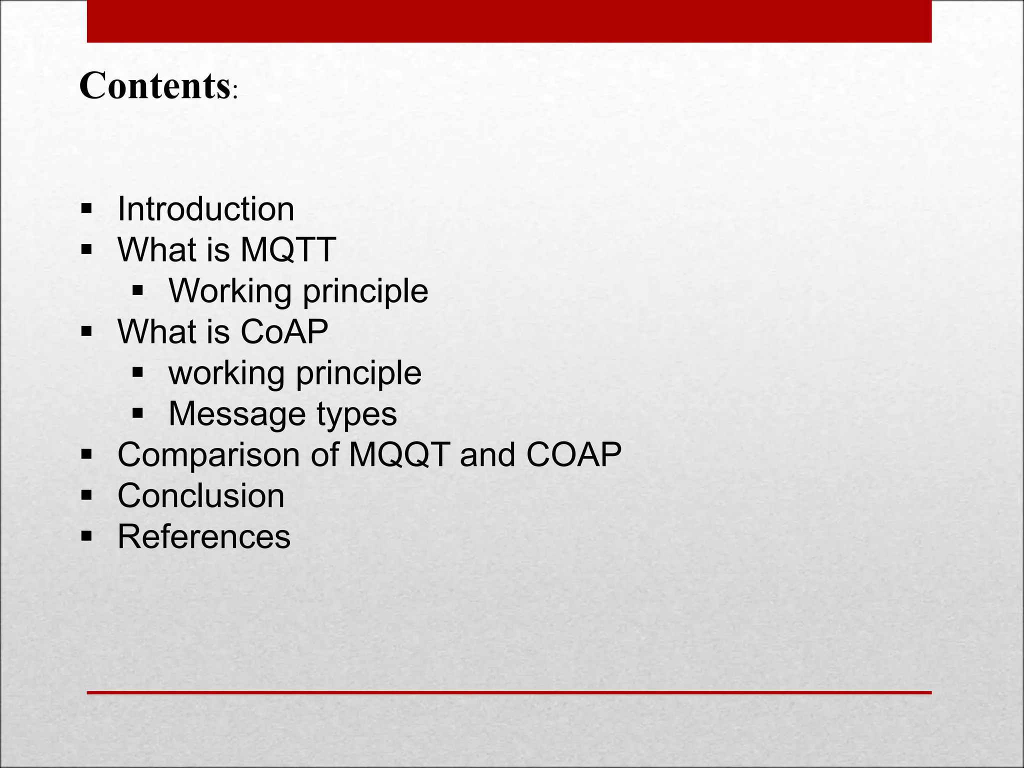 Contents:
 Introduction
 What is MQTT
 Working principle
 What is CoAP
 working principle
 Message types
 Comparison of MQQT and COAP
 Conclusion
 References
 