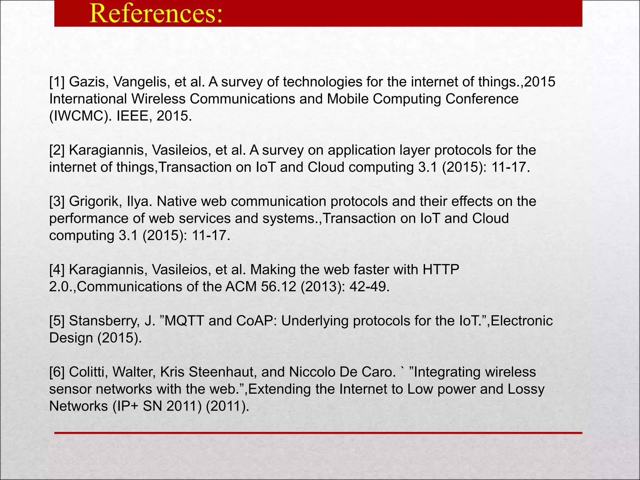 References:
[1] Gazis, Vangelis, et al. A survey of technologies for the internet of things.,2015
International Wireless Communications and Mobile Computing Conference
(IWCMC). IEEE, 2015.
[2] Karagiannis, Vasileios, et al. A survey on application layer protocols for the
internet of things,Transaction on IoT and Cloud computing 3.1 (2015): 11-17.
[3] Grigorik, Ilya. Native web communication protocols and their effects on the
performance of web services and systems.,Transaction on IoT and Cloud
computing 3.1 (2015): 11-17.
[4] Karagiannis, Vasileios, et al. Making the web faster with HTTP
2.0.,Communications of the ACM 56.12 (2013): 42-49.
[5] Stansberry, J. ”MQTT and CoAP: Underlying protocols for the IoT.”,Electronic
Design (2015).
[6] Colitti, Walter, Kris Steenhaut, and Niccolo De Caro. ` ”Integrating wireless
sensor networks with the web.”,Extending the Internet to Low power and Lossy
Networks (IP+ SN 2011) (2011).
 