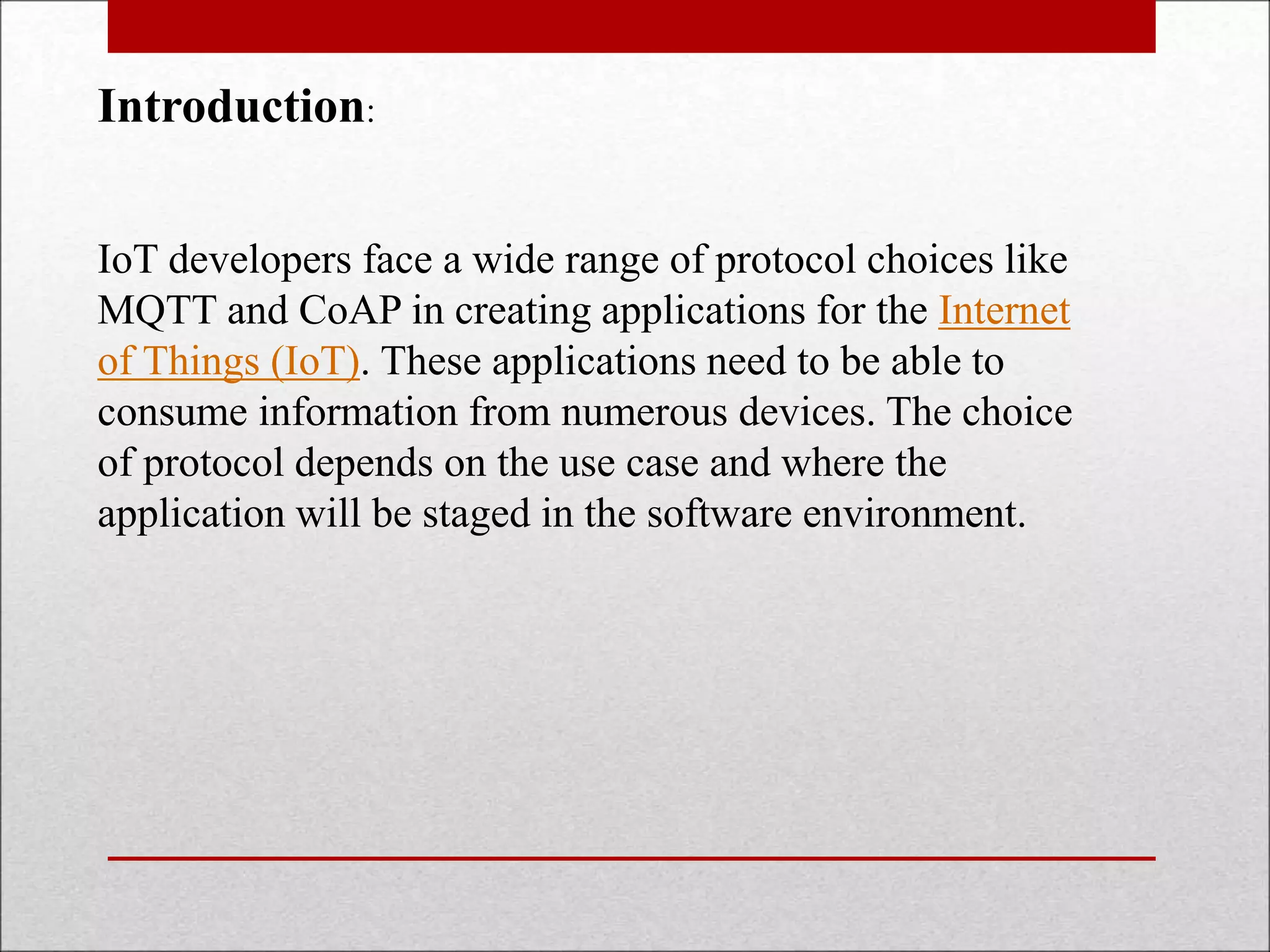 Introduction:
IoT developers face a wide range of protocol choices like
MQTT and CoAP in creating applications for the Internet
of Things (IoT). These applications need to be able to
consume information from numerous devices. The choice
of protocol depends on the use case and where the
application will be staged in the software environment.
 
