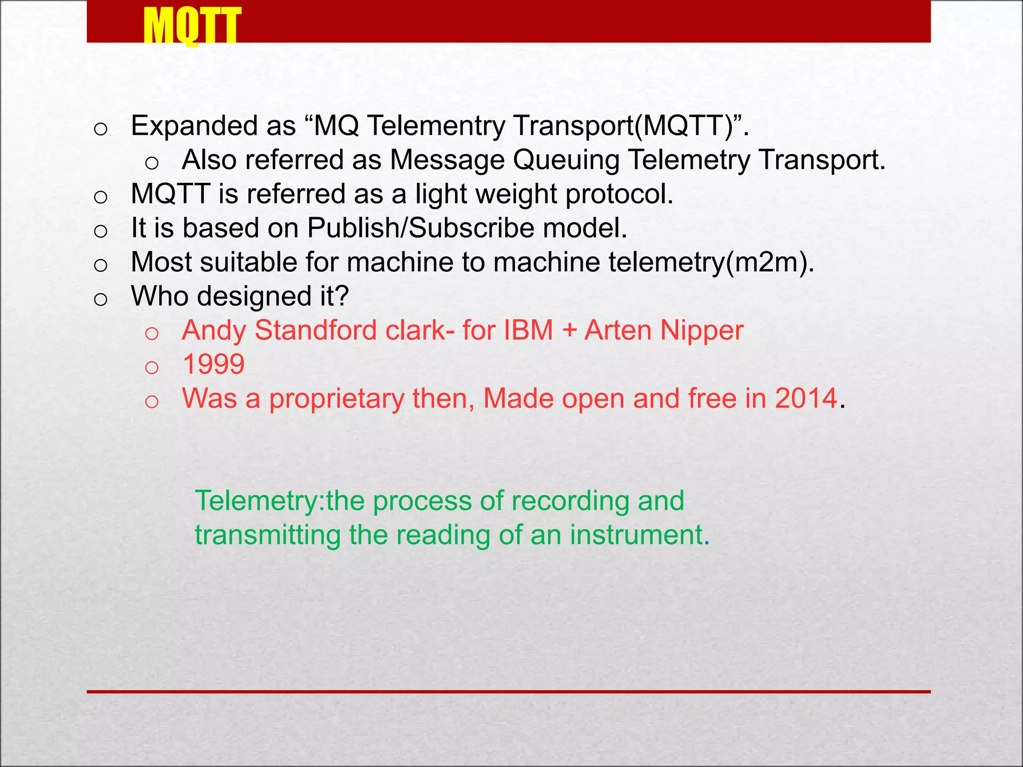 MQTT
o Expanded as “MQ Telementry Transport(MQTT)”.
o Also referred as Message Queuing Telemetry Transport.
o MQTT is referred as a light weight protocol.
o It is based on Publish/Subscribe model.
o Most suitable for machine to machine telemetry(m2m).
o Who designed it?
o Andy Standford clark- for IBM + Arten Nipper
o 1999
o Was a proprietary then, Made open and free in 2014.
Telemetry:the process of recording and
transmitting the reading of an instrument.
 