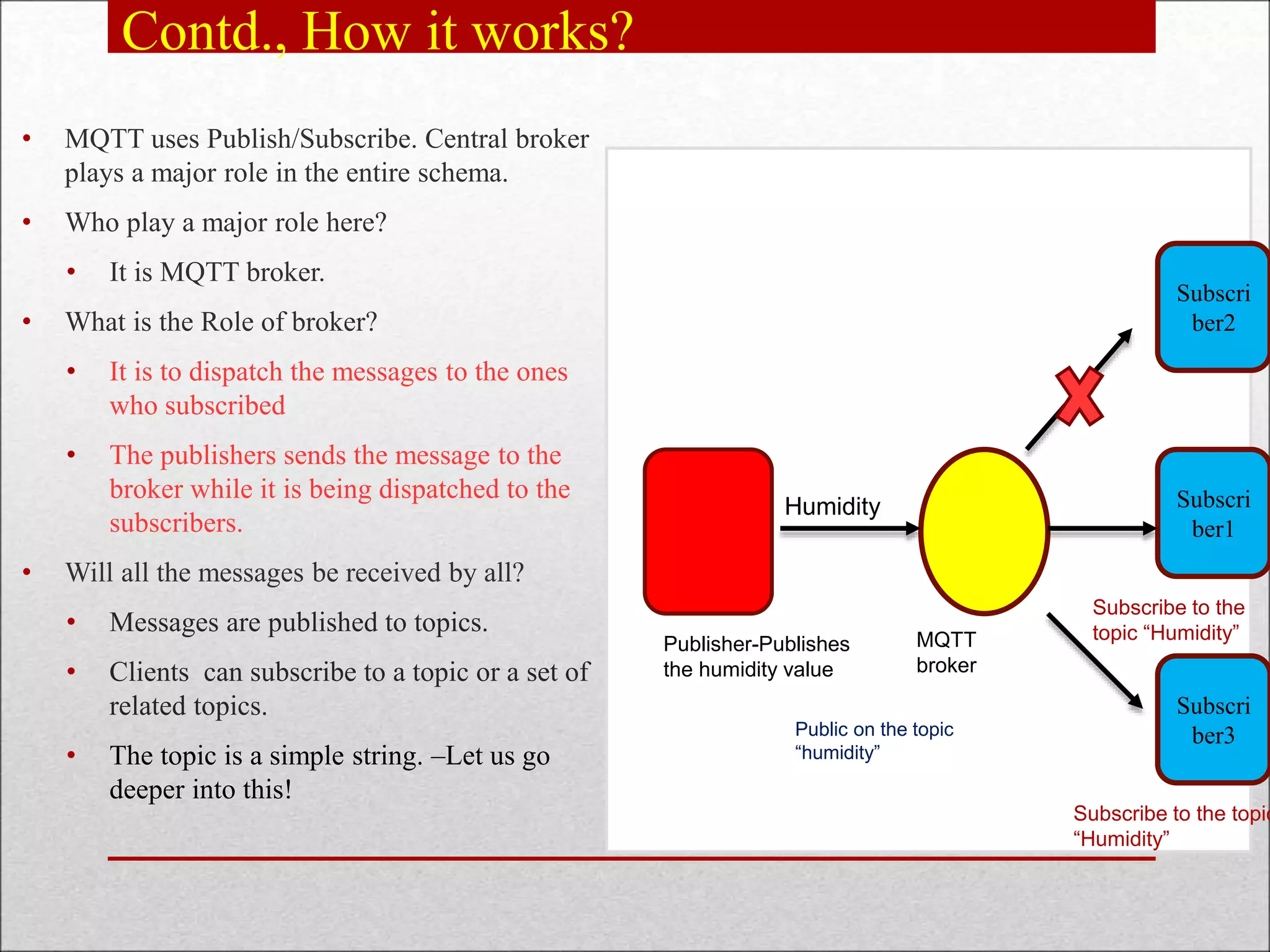 Contd., How it works?
• MQTT uses Publish/Subscribe. Central broker
plays a major role in the entire schema.
• Who play a major role here?
• It is MQTT broker.
• What is the Role of broker?
• It is to dispatch the messages to the ones
who subscribed
• The publishers sends the message to the
broker while it is being dispatched to the
subscribers.
• Will all the messages be received by all?
• Messages are published to topics.
• Clients can subscribe to a topic or a set of
related topics.
• The topic is a simple string. –Let us go
deeper into this!
Subscri
ber1
Subscri
ber2
Subscri
ber3
Publisher-Publishes
the humidity value
Public on the topic
“humidity”
Humidity
MQTT
broker
Subscribe to the
topic “Humidity”
Subscribe to the topic
“Humidity”
 