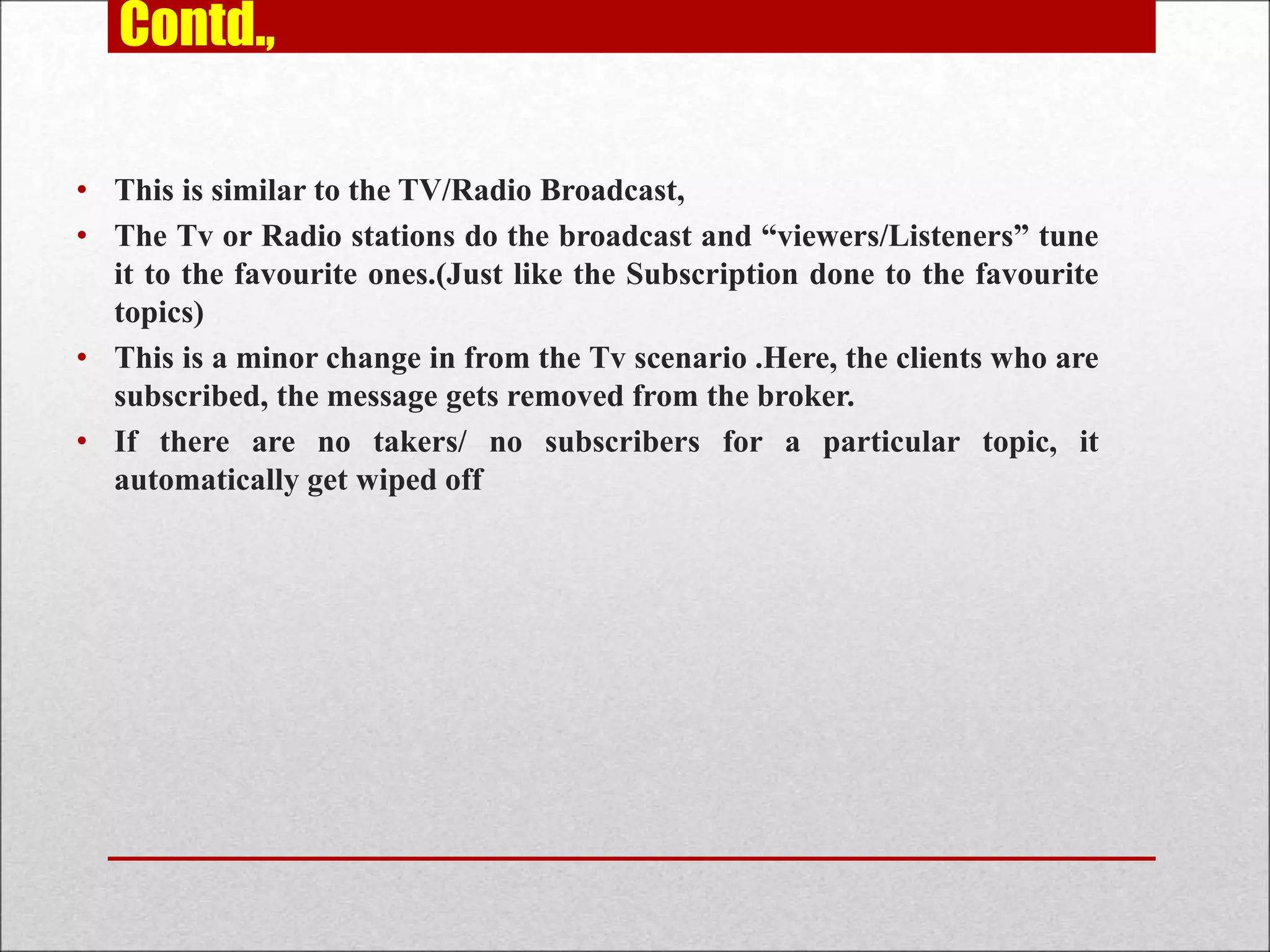 Contd.,
• This is similar to the TV/Radio Broadcast,
• The Tv or Radio stations do the broadcast and “viewers/Listeners” tune
it to the favourite ones.(Just like the Subscription done to the favourite
topics)
• This is a minor change in from the Tv scenario .Here, the clients who are
subscribed, the message gets removed from the broker.
• If there are no takers/ no subscribers for a particular topic, it
automatically get wiped off
 