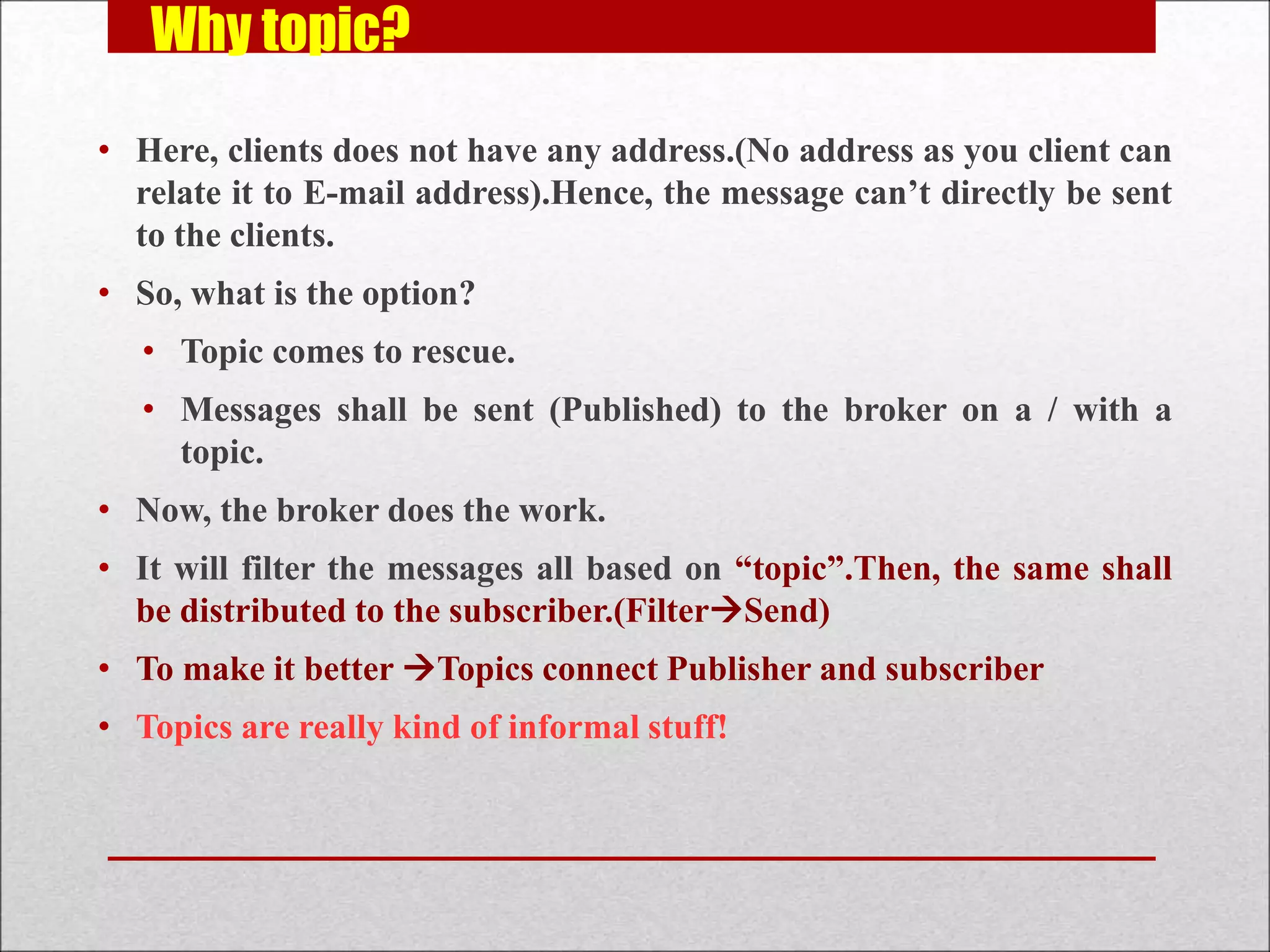 Why topic?
• Here, clients does not have any address.(No address as you client can
relate it to E-mail address).Hence, the message can’t directly be sent
to the clients.
• So, what is the option?
• Topic comes to rescue.
• Messages shall be sent (Published) to the broker on a / with a
topic.
• Now, the broker does the work.
• It will filter the messages all based on “topic”.Then, the same shall
be distributed to the subscriber.(FilterSend)
• To make it better Topics connect Publisher and subscriber
• Topics are really kind of informal stuff!
 