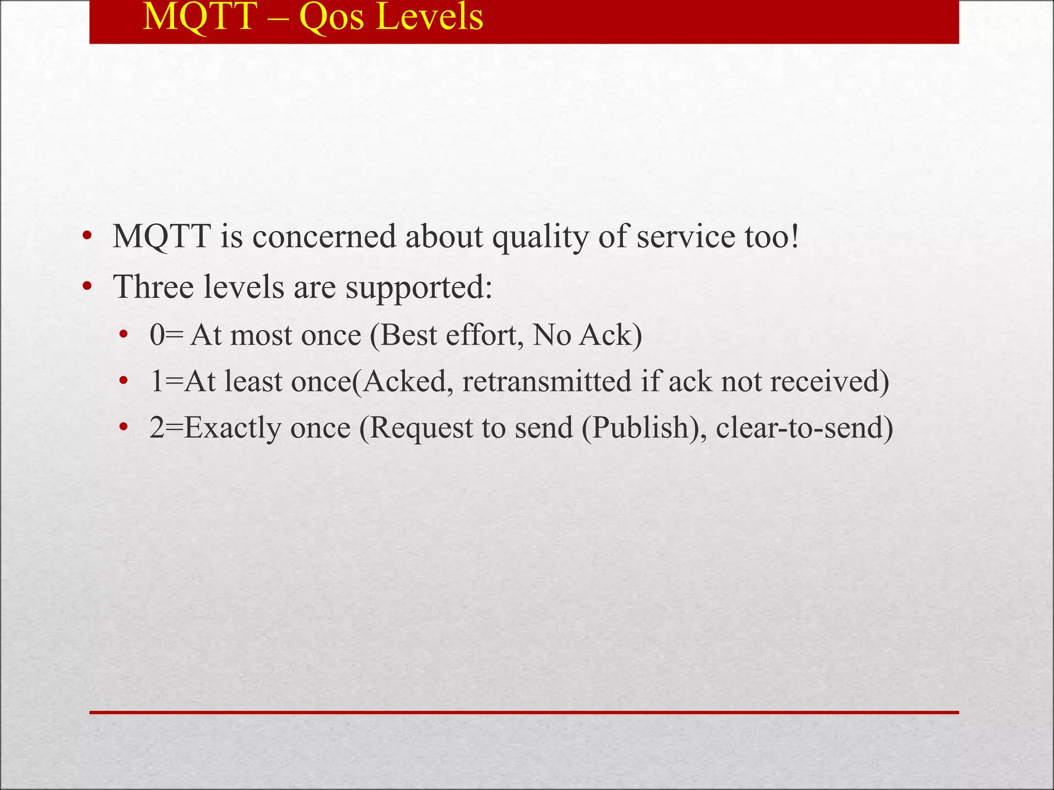 MQTT – Qos Levels
• MQTT is concerned about quality of service too!
• Three levels are supported:
• 0= At most once (Best effort, No Ack)
• 1=At least once(Acked, retransmitted if ack not received)
• 2=Exactly once (Request to send (Publish), clear-to-send)
 