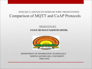 MTECH(I.T) ADVANCED SEMINAR TOPIC PRESENTATION
Comparison of MQTT and CoAP Protocols
PRESENTED BY:
YUSUF HUMAYUN(20MTECHIT09)
DEPARTMENT OF INFORMATION TECHNOLOGY
NORTH EASTERN HILL UNIVERSITY
SHILLONG
 