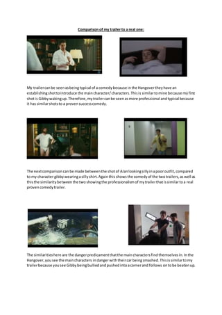 Comparison of my trailer to a real one:
My trailercanbe seenasbeingtypical of a comedybecause inthe Hangovertheyhave an
establishingshottointroduce the maincharacter/characters.Thisis similartomine because myfirst
shotis Gibby wakingup.Therefore,mytrailercanbe seenasmore professional andtypical because
it hassimilarshotsto a provensuccesscomedy.
The nextcomparisoncan be made betweenthe shotof Alanlookingsillyinapooroutfit,compared
to my character gibbywearingasillyshirt.Againthis showsthe comedyof the twotrailers,aswell as
thisthe similaritybetweenthe twoshowingthe professionalismof mytrailerthatissimilartoa real
provencomedytrailer.
The similaritieshere are the dangerpredicamentthatthe maincharactersfindthemselvesin.Inthe
Hangover,yousee the maincharacters indangerwiththeircar beingsmashed.Thisissimilartomy
trailerbecause yousee Gibbybeingbulliedandpushedintoacornerand follows ontobe beatenup.
 