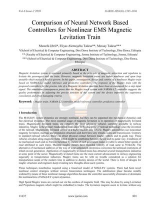 Vol-6 Issue-2 2020 IJARIIE-ISSN(O)-2395-4396
11637 www.ijariie.com 801
Comparison of Neural Network Based
Controllers for Nonlinear EMS Magnetic
Levitation Train
Mustefa Jibril*, Eliyas Alemayehu Tadese**, Messay Tadese***
*(School of Electrical & Computer Engineering, Dire Dawa Institute of Technology, Dire Dawa, Ethiopia
** (Faculty of Electrical & Computer Engineering, Jimma Institute of Technology, Jimma, Ethiopia)
*** (School of Electrical & Computer Engineering, Dire Dawa Institute of Technology, Dire Dawa,
Ethiopia)
ABSTRACT
Magnetic levitation system is operated primarily based at the principle of magnetic attraction and repulsion to
levitate the passengers and the train. However, magnetic levitation trains are rather nonlinear and open loop
unstable which makes it hard to govern. In this paper, investigation, design and control of a nonlinear Maglev train
based on NARMA-L2, model reference and predictive controllers. The response of the Maglev train with the
proposed controllers for the precise role of a Magnetic levitation machine have been as compared for a step input
signal. The simulation consequences prove that the Maglev teach system with NARMA-L2 controller suggests the
quality performance in adjusting the precise function of the system and the device improves the experience
consolation and street managing criteria.
Keyword: - Maglev train, NARMA-L2 controller, model reference controller, predictive controller
1 Introduction
The MAGLEV system dynamics are strongly nonlinear, but they can be separated into mechanical dynamics and
fast electrical dynamics. The most essential usage of magnetic levitation is in operation of magnetically levitated
trains. Magnetically levitated trains are certainly the most advanced vehicles currently available to railway
industries. Maglev is the primary fundamental innovation in the discipline of railroad technology since the invention
of the railroad. Magnetically levitated control is a highly modern-day vehicle. Maglev automobiles use noncontact
magnetic levitation, steerage and propulsion structures and don't have any wheels, axles and transmission. Contrary
to standard railroad vehicles, there's no direct physical contact between maglev vehicle and its guide way. These
vehicles circulate along magnetic fields which might be established between the car and its guide way. Conditions of
no mechanical touch and no friction furnished by means of such generation makes it viable to attain better speeds of
road attributed to such trains. Manned maglev motors have recorded velocity of road same to 581km/hr. The
alternative of mechanical additives of the way of wear-unfastened electronics overcomes the technical restrictions of
wheel-on-rail generation. Application of magnetically levitated trains has attracted several transportation industries
at some point of the sector. Magnetically levitated trains are the most current advancement in railway engineering
especially in transportation industries. Maglev trains can be with no trouble considered as a solution for
transportation needs of the modern time in addition to destiny desires of the world. There is form of designs for
maglev structures and engineers keep revealing new thoughts about such systems.
These techniques nonetheless required using a linearized model of MAGLEV systems. There had been novel
nonlinear control strategies without version linearization techniques. The stabilization place became notably
widened by means of these nonlinear manage algorithms because the controller successfully eliminates or dominates
the nonlinearities of MAGLEV system dynamics.
High Speed Maglev trains are carried out via the combos of magnetic field. This may be done by using Levitation
and Propulsion magnets which might be embedded in tracks. The levitation magnets assist to levitate without any
 