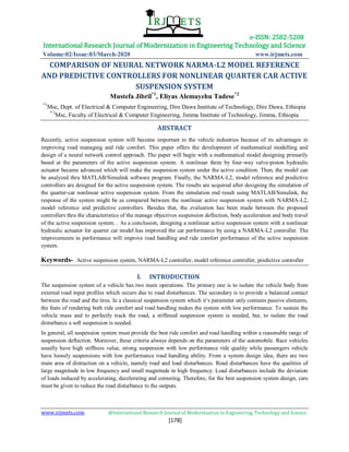 e-ISSN: 2582-5208
International Research Journal of Modernization in Engineering Technology and Science
Volume:02/Issue:03/March-2020 www.irjmets.com
www.irjmets.com @International Research Journal of Modernization in Engineering, Technology and Science
[178]
COMPARISON OF NEURAL NETWORK NARMA-L2 MODEL REFERENCE
AND PREDICTIVE CONTROLLERS FOR NONLINEAR QUARTER CAR ACTIVE
SUSPENSION SYSTEM
Mustefa Jibril*1
, Eliyas Alemayehu Tadese*2
*1
Msc, Dept. of Electrical & Computer Engineering, Dire Dawa Institute of Technology, Dire Dawa, Ethiopia
* 2
Msc, Faculty of Electrical & Computer Engineering, Jimma Institute of Technology, Jimma, Ethiopia
ABSTRACT
Recently, active suspension system will become important to the vehicle industries because of its advantages in
improving road managing and ride comfort. This paper offers the development of mathematical modelling and
design of a neural network control approach. The paper will begin with a mathematical model designing primarily
based at the parameters of the active suspension system. A nonlinear three by four-way valve-piston hydraulic
actuator became advanced which will make the suspension system under the active condition. Then, the model can
be analyzed thru MATLAB/Simulink software program. Finally, the NARMA-L2, model reference and predictive
controllers are designed for the active suspension system. The results are acquired after designing the simulation of
the quarter-car nonlinear active suspension system. From the simulation end result using MATLAB/Simulink, the
response of the system might be as compared between the nonlinear active suspension system with NARMA-L2,
model reference and predictive controllers. Besides that, the evaluation has been made between the proposed
controllers thru the characteristics of the manage objectives suspension deflection, body acceleration and body travel
of the active suspension system. . As a conclusion, designing a nonlinear active suspension system with a nonlinear
hydraulic actuator for quarter car model has improved the car performance by using a NARMA-L2 controller. The
improvements in performance will improve road handling and ride comfort performance of the active suspension
system.
Keywords- Active suspension system, NARMA-L2 controller, model reference controller, predictive controller
I. INTRODUCTION
The suspension system of a vehicle has two main operations. The primary one is to isolate the vehicle body from
external road input profiles which occurs due to road disturbances. The secondary is to provide a balanced contact
between the road and the tires. In a classical suspension system which it’s parameter only contains passive elements,
the feats of rendering both ride comfort and road handling makes the system with low performance. To sustain the
vehicle mass and to perfectly track the road, a stiffened suspension system is needed, but, to isolate the road
disturbance a soft suspension is needed.
In general, all suspension system must provide the best ride comfort and road handling within a reasonable range of
suspension deflection. Moreover, these criteria always depends on the parameters of the automobile. Race vehicles
usually have high stiffness value, strong suspension with low performance ride quality while passengers vehicle
have loosely suspensions with low performance road handling ability. From a system design idea, there are two
main area of distraction on a vehicle, namely road and load disturbances. Road disturbances have the qualities of
large magnitude in low frequency and small magnitude in high frequency. Load disturbances include the deviation
of loads induced by accelerating, decelerating and cornering. Therefore, for the best suspension system design, care
must be given to reduce the road disturbance to the outputs.
 