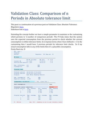 Validation	Class:	Comparison	of	n	
Periods	in	Absolute	tolerance	limit	
This	post	is	a	continuation	of	a	previous	post	on	Validation	Class:	Absolute	Tolerance.		
Blog	link	is	here.	
Slideshare	link	is	here.	
	
Extending	the	concept	further	we	have	a	simple	parameter	to	maintain	in	the	customizing	
which	 pertains	 to	 ‘n-number	 of	 comparison	 periods’.	 The	 F4	 help	 states	 that	 the	 system	
uses	 the	 expected	 consumption	 from	 the	 previous	 period	 to	 check	 whether	 the	 current	
consumption	is	within	tolerance	limits.	So	in	layman	terms	when	I	have	defined	n	=	3	in	the	
customizing	 then	 I	 would	 have	 3	 previous	 periods	 for	 tolerance	 limit	 checks.	 	 So	 if	 my	
actual	consumption	falls	in	any	of	the	limits	then	it’s	a	plausible	consumption.		
Pretty	Neat	rite.	☺	

	

 
