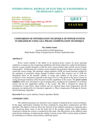 International Journal of Electrical Engineering and Technology (IJEET), ISSN 0976 –
6545(Print), ISSN 0976 – 6553(Online) Volume 4, Issue 4, July-August (2013), © IAEME
225
COMPARISON OF OPTIMIZATION TECHNIQUE OF POWER SYSTEM
STABILIZER BY USING GEA /PHASE COMPENSATION TECHNIQUE
Mrs. Babita Nanda
Associate Professor EEE Department,
Malla Reddy College of Engineering for Women, Hyderabad, India
ABSTRACT
Power system stability is the ability of an electrical power system, for given operating
conditions, to regain its state of operating equilibrium after being subjected to a physical disturbance,
with the system variables bounded, so that the entire system remains intact and the service remains
uninterrupted”. Traditionally the excitation system regulates the generated voltage and there by helps
control the system voltage. The automatic voltage regulators (AVR) are found extremely suitable for
the regulation of generated voltage through excitation control. But extensive use of AVR has
detrimental effect on the dynamic stability or steady state stability of the power system as
oscillations of low frequencies (typically in the range of 0.2 to 3 Hz) persist in the power system for
a long period and sometimes affect the power transfer capabilities of the system. The power system
stabilizers (PSS) were developed to aid in damping these oscillations by modulation of excitation
system and by this supplement stability to the system .The PSS is designed by taking the
consideration of gain block, signal washout and two identical phase lead compensators and the
parameter are optimized by two alternative approach i.e. Phase compensation Technique & Genetic
And Evolutionary Algorithm.
Keywords-Power system stabilizer; Genetic algorithm; Matlab
1.INTRODUCTION
The stabilizer parameters are selected in such a manner to damp the power system oscillation.
In this paper optimization technique has been compared by using phase compensation and GEA
algorithm. The objective function allows the selection of the stabilizer parameters to optimally place
the closed-loop Eigen values in the left hand side of the complex s-plane. The single machine
connected to infinite bus system is considered for this study. The effectiveness of the stabilizer tuned
using the best technique; in enhancing the stability of power system. PSS is used to damp oscillations
by controlling its excitation using auxiliary stabilizing signals.
INTERNATIONAL JOURNAL OF ELECTRICAL ENGINEERING &
TECHNOLOGY (IJEET)
ISSN 0976 – 6545(Print)
ISSN 0976 – 6553(Online)
Volume 4, Issue 4, July-August (2013), pp. 225-231
© IAEME: www.iaeme.com/ijeet.asp
Journal Impact Factor (2013): 5.5028 (Calculated by GISI)
www.jifactor.com
IJEET
© I A E M E
 