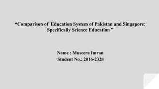 “Comparison of Education System of Pakistan and Singapore:
Specifically Science Education ”
Name : Museera Imran
Student No.: 2016-2328
 