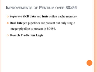 IMPROVEMENTS OF PENTIUM OVER 80X86

   Separate 8KB data and instruction cache memory.

   Dual Integer pipelines are pr...