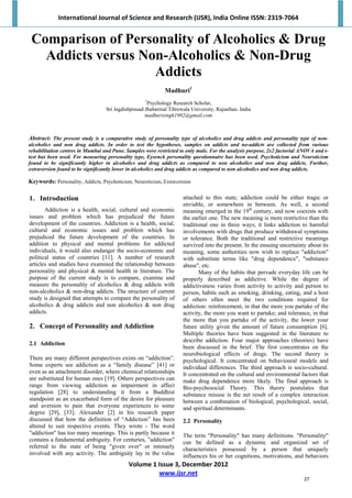 International Journal of Science and Research (IJSR), India Online ISSN: 2319‐7064 
Volume 1 Issue 3, December 2012 
www.ijsr.net 
 
Comparison of Personality of Alcoholics & Drug
Addicts versus Non-Alcoholics & Non-Drug
Addicts
Madhuri1
1
Psychology Research Scholar,
Sri Jagdishprasad Jhabarmal Tibrewala University, Rajasthan. India
madhurisingh1982@gmail.com
Abstract: The present study is a comparative study of personality type of alcoholics and drug addicts and personality type of non-
alcoholics and non drug addicts. In order to test the hypotheses, samples on addicts and no-addicts are collected from various
rehabilitation centres in Mumbai and Pune. Samples were restricted to only male. For the analysis purpose, 2x2 factorial ANOVA and t-
test has been used. For measuring personality type, Eysenck personality questionnaire has been used. Psychoticism and Neuroticism
found to be significantly higher in alcoholics and drug addicts as compared to non alcoholics and non drug addicts. Further,
extraversion found to be significantly lower in alcoholics and drug addicts as compared to non alcoholics and non drug addicts.
Keywords: Personality, Addicts, Psychoticism, Neuroticism, Extraversion
1. Introduction
Addiction is a health, social, cultural and economic
issues and problem which has prejudiced the future
development of the countries. Addiction is a health, social,
cultural and economic issues and problem which has
prejudiced the future development of the countries. In
addition to physical and mental problems for addicted
individuals, it would also endanger the socio-economic and
political status of countries [11]. A number of research
articles and studies have examined the relationship between
personality and physical & mental health in literature. The
purpose of the current study is to compare, examine and
measure the personality of alcoholics & drug addicts with
non-alcoholics & non-drug addicts. The structure of current
study is designed that attempts to compare the personality of
alcoholics & drug addicts and non alcoholics & non drug
addicts.
2. Concept of Personality and Addiction
2.1 Addiction
There are many different perspectives exists on “addiction”.
Some experts see addiction as a “family disease” [41] or
even as an attachment disorder, where chemical relationships
are substituted for human ones [19]. Others perspectives can
range from viewing addiction as impairment in affect
regulation [28] to understanding it from a Buddhist
standpoint as an exacerbated form of the desire for pleasure
and aversion to pain that everyone experiences to some
degree [29], [33]. Alexander [2] in his research paper
discussed that how the definition of “Addiction” has been
altered to suit respective events. They wrote - The word
"addiction" has too many meanings. This is partly because it
contains a fundamental ambiguity. For centuries, "addiction"
referred to the state of being "given over" or intensely
involved with any activity. The ambiguity lay in the value
attached to this state; addiction could be either tragic or
enviable, or somewhere in between. As well, a second
meaning emerged in the 19th
century, and now coexists with
the earlier one. The new meaning is more restrictive than the
traditional one in three ways; it links addiction to harmful
involvements with drugs that produce withdrawal symptoms
or tolerance. Both the traditional and restrictive meanings
survived into the present. In the ensuing uncertainty about its
meaning, some authorities now wish to replace "addiction"
with substitute terms like "drug dependence", "substance
abuse", etc.
Many of the habits that pervade everyday life can be
properly described as addictive. While the degree of
addictiveness varies from activity to activity and person to
person, habits such as smoking, drinking, eating, and a host
of others often meet the two conditions required for
addiction: reinforcement, in that the more you partake of the
activity, the more you want to partake; and tolerance, in that
the more that you partake of the activity, the lower your
future utility given the amount of future consumption [6].
Multiple theories have been suggested in the literature to
describe addiction. Four major approaches (theories) have
been discussed in the brief. The first concentrates on the
neurobiological effects of drugs. The second theory is
psychological. It concentrated on behavioural models and
individual differences. The third approach is socio-cultural.
It concentrated on the cultural and environmental factors that
make drug dependence more likely. The final approach is
Bio-psychosocial Theory. This theory postulates that
substance misuse is the net result of a complex interaction
between a combination of biological, psychological, social,
and spiritual determinants.
2.2 Personality
The term "Personality" has many definitions. "Personality"
can be defined as a dynamic and organized set of
characteristics possessed by a person that uniquely
influences his or her cognitions, motivations, and behaviors
27
 