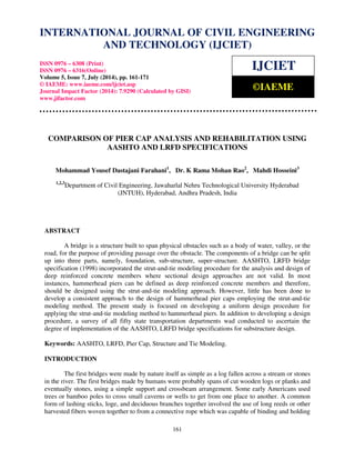 International Journal of Civil Engineering and Technology (IJCIET), ISSN 0976 – 6308 
(Print), ISSN 0976 – 6316(Online), Volume 5, Issue 7, July (2014), pp. 161-171 © IAEME 
INTERNATIONAL JOURNAL OF CIVIL ENGINEERING 
AND TECHNOLOGY (IJCIET) 
ISSN 0976 – 6308 (Print) 
ISSN 0976 – 6316(Online) 
Volume 5, Issue 7, July (2014), pp. 161-171 
© IAEME: www.iaeme.com/ijciet.asp 
Journal Impact Factor (2014): 7.9290 (Calculated by GISI) 
www.jifactor.com 
161 
 
IJCIET 
©IAEME 
COMPARISON OF PIER CAP ANALYSIS AND REHABILITATION USING 
AASHTO AND LRFD SPECIFICATIONS 
Mohammad Yousef Dastajani Farahani1, Dr. K Rama Mohan Rao2, Mahdi Hosseini3 
1,2,3Department of Civil Engineering, Jawaharlal Nehru Technological University Hyderabad 
(JNTUH), Hyderabad, Andhra Pradesh, India 
ABSTRACT 
A bridge is a structure built to span physical obstacles such as a body of water, valley, or the 
road, for the purpose of providing passage over the obstacle. The components of a bridge can be split 
up into three parts, namely, foundation, sub-structure, super-structure. AASHTO, LRFD bridge 
specification (1998) incorporated the strut-and-tie modeling procedure for the analysis and design of 
deep reinforced concrete members where sectional design approaches are not valid. In most 
instances, hammerhead piers can be defined as deep reinforced concrete members and therefore, 
should be designed using the strut-and-tie modeling approach. However, little has been done to 
develop a consistent approach to the design of hammerhead pier caps employing the strut-and-tie 
modeling method. The present study is focused on developing a uniform design procedure for 
applying the strut-and-tie modeling method to hammerhead piers. In addition to developing a design 
procedure, a survey of all fifty state transportation departments wad conducted to ascertain the 
degree of implementation of the AASHTO, LRFD bridge specifications for substructure design. 
Keywords: AASHTO, LRFD, Pier Cap, Structure and Tie Modeling. 
INTRODUCTION 
The first bridges were made by nature itself as simple as a log fallen across a stream or stones 
in the river. The first bridges made by humans were probably spans of cut wooden logs or planks and 
eventually stones, using a simple support and crossbeam arrangement. Some early Americans used 
trees or bamboo poles to cross small caverns or wells to get from one place to another. A common 
form of lashing sticks, loge, and deciduous branches together involved the use of long reeds or other 
harvested fibers woven together to from a connective rope which was capable of binding and holding 
 
