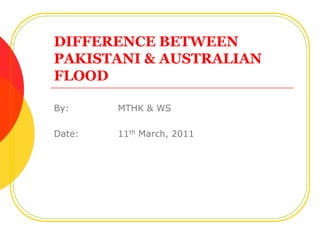 DIFFERENCE BETWEENPAKISTANI & AUSTRALIAN FLOOD By:		MTHK & WS Date:	11th March, 2011 