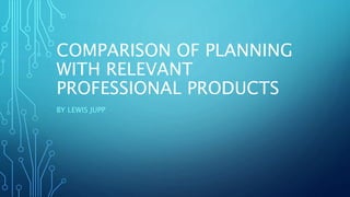 COMPARISON OF PLANNING 
WITH RELEVANT 
PROFESSIONAL PRODUCTS 
BY LEWIS JUPP 
 