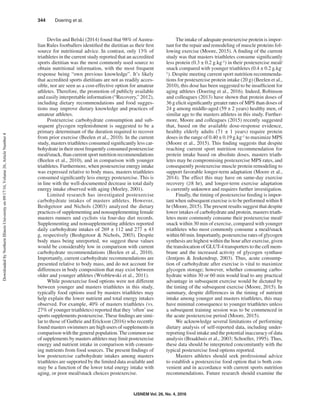 IJSNEM Vol. 26, No. 4, 2016
344  Doering et al.
Devlin and Belski (2014) found that 98% ofAustra-
lian Rules footballers identified the dietitian as their first
source for nutritional advice. In contrast, only 13% of
triathletes in the current study reported that an accredited
sports dietitian was the most commonly used source to
obtain nutritional information, with the most frequent
response being “own previous knowledge”. It’s likely
that accredited sports dietitians are not as readily acces-
sible, nor are seen as a cost-effective option for amateur
athletes. Therefore, the promotion of publicly available
and easily interpretable information (“Recovery,” 2012),
including dietary recommendations and food sugges-
tions may improve dietary knowledge and practices of
amateur athletes.
Postexercise carbohydrate consumption and sub-
sequent glycogen replenishment is suggested to be a
primary determinant of the duration required to recover
from prior exercise (Beelen et al., 2010). In the current
study, masters triathletes consumed significantly less car-
bohydrate in their most frequently consumed postexercise
meal/snack, than current sport nutrition recommendations
(Beelen et al., 2010), and in comparison with younger
triathletes. Furthermore, when postexercise energy intake
was expressed relative to body mass, masters triathletes
consumed significantly less energy postexercise. This is
in line with the well-documented decrease in total daily
energy intake observed with aging (Morley, 2001).
Limited research has investigated postexercise
carbohydrate intakes of masters athletes. However,
Beshgetoor and Nichols (2003) analyzed the dietary
practices of supplementing and nonsupplementing female
masters runners and cyclists via four-day diet records.
Supplementing and nonsupplementing athletes reported
daily carbohydrate intakes of 269 ± 112 and 277 ± 43
g, respectively (Beshgetoor & Nichols, 2003). Despite
body mass being unreported, we suggest these values
would be considerably low in comparison with current
carbohydrate recommendations (Beelen et al., 2010).
Importantly, current carbohydrate recommendations are
presented relative to body mass, and do not account for
differences in body composition that may exist between
older and younger athletes (Wroblewski et al., 2011).
While postexercise food options were not different
between younger and masters triathletes in this study,
typically food options used by masters triathletes may
help explain the lower nutrient and total energy intakes
observed. For example, 40% of masters triathletes (vs.
27% of younger triathletes) reported that they ‘often’ use
sports supplements postexercise. These findings are simi-
lar to those of Guthrie and Erickson (2016) who recently
found masters swimmers are high users of supplements in
comparison with the general population.The common use
of supplements by masters athletes may limit postexercise
energy and nutrient intake in comparison with consum-
ing nutrients from food sources. The present findings of
low postexercise carbohydrate intakes among masters
triathletes are supported by the limited data available and
may be a function of the lower total energy intake with
aging, or poor meal/snack choices postexercise.
The intake of adequate postexercise protein is impor-
tant for the repair and remodeling of muscle proteins fol-
lowing exercise (Moore, 2015). A finding of the current
study was that masters triathletes consume significantly
less protein (0.3 ± 0.2 g.kg-1) in their postexercise meal/
snack compared with younger triathletes (0.4 ± 0.2 g.kg-
1). Despite meeting current sport nutrition recommenda-
tions for postexercise protein intake (20 g) (Beelen et al.,
2010), this dose has been suggested to be insufficient for
aging athletes (Doering et al., 2016). Indeed, Robinson
and colleagues (2013) have shown that protein doses of
36 g elicit significantly greater rates of MPS than doses of
24 g among middle-aged (59 ± 2 years) healthy men, of
similar age to the masters athletes in this study. Further-
more, Moore and colleagues (2015) recently suggested
that, based on the available dose-response evidence,
healthy elderly adults (71 ± 1 years) require protein
doses in the range of 0.40 ± 0.19 g.kg-1 to maximize MPS
(Moore et al., 2015). This finding suggests that despite
reaching current sport nutrition recommendation for
protein intake based on absolute doses, masters triath-
letes may be compromising postexercise MPS rates, and
consequently postexercise muscle protein remodeling to
support favorable longer-term adaptation (Moore et al.,
2014). The effect this may have on same-day exercise
recovery (≥8 hr), and longer-term exercise adaptation
is currently unknown and requires further investigation.
Finally, the timing of postexercise feeding is impor-
tant when subsequent exercise is to be performed within 8
hr (Moore, 2015). The present results suggest that despite
lower intakes of carbohydrate and protein, masters triath-
letes more commonly consume their postexercise meal/
snack within 30 min of exercise, compared with younger
triathletes who most commonly consume a meal/snack
within 60 min. Importantly, postexercise rates of glycogen
synthesis are highest within the hour after exercise, given
the translocation of GLUT-4 transporters to the cell mem-
brane and the increased activity of glycogen synthase
(Jentjens & Jeukendrup, 2003). Thus, acute consump-
tion of carbohydrate after exercise is vital to maximize
glycogen storage; however, whether consuming carbo-
hydrate within 30 or 60 min would lead to any practical
advantage in subsequent exercise would be dictated by
the timing of the subsequent exercise (Moore, 2015). In
summary, despite differences in the timing of nutrient
intake among younger and masters triathletes, this may
have minimal consequence to younger triathletes unless
a subsequent training session was to be commenced in
the acute postexercise period (Moore, 2015).
We acknowledge several limitations of performing
dietary analysis of self-reported data, including under-
reporting food intake and the potential inaccuracy of data
analysis (Braakhuis et al., 2003; Schoeller, 1995). Thus,
these data should be interpreted concomitantly with the
typical postexercise food options reported.
Masters athletes should seek professional advice
to establish a postexercise food option that is both con-
venient and in accordance with current sports nutrition
recommendations. Future research should examine the
DownloadedbyNorthernIllinoisUniversityon09/17/16,Volume26,ArticleNumber4
 