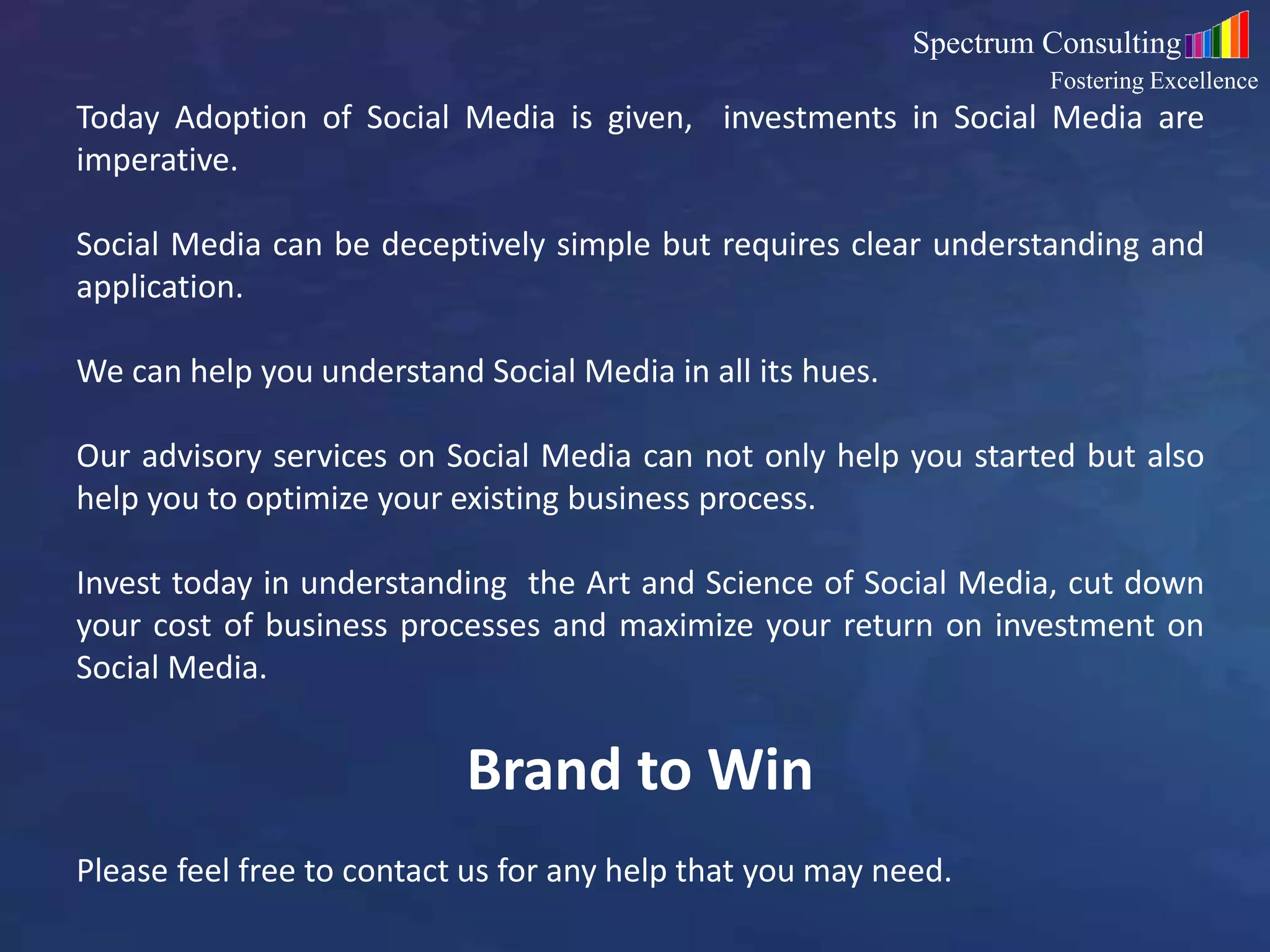 7
Today Adoption of Social Media is given, investments in Social Media are
imperative.
Social Media can be deceptively simple but requires clear understanding and
application.
We can help you understand Social Media in all its hues.
Our advisory services on Social Media can not only help you started but also
help you to optimize your existing business process.
Invest today in understanding the Art and Science of Social Media, cut down
your cost of business processes and maximize your return on investment on
Social Media.
Brand to Win
Please feel free to contact us for any help that you may need.
Spectrum Consulting
Fostering Excellence
 