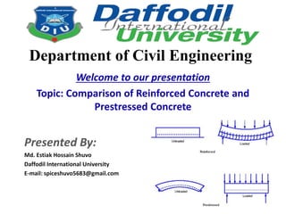 Welcome to our presentation
Topic: Comparison of Reinforced Concrete and
Prestressed Concrete
Presented By:
Md. Estiak Hossain Shuvo
Daffodil International University
E-mail: spiceshuvo5683@gmail.com
Department of Civil Engineering
 