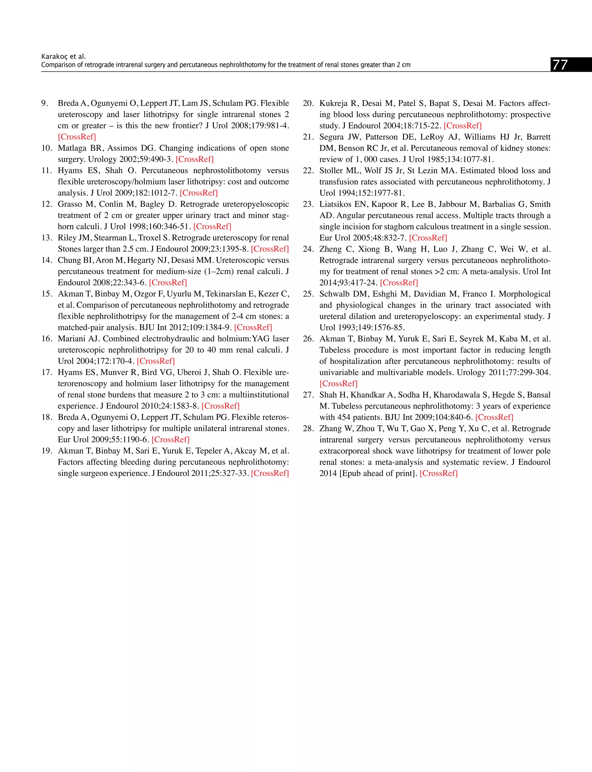 9.	 Breda A, Ogunyemi O, Leppert JT, Lam JS, Schulam PG. Flexible
ureteroscopy and laser lithotripsy for single intrarenal stones 2
cm or greater – is this the new frontier? J Urol 2008;179:981-4.
[CrossRef]
10.	 Matlaga BR, Assimos DG. Changing indications of open stone
surgery. Urology 2002;59:490-3. [CrossRef]
11.	 Hyams ES, Shah O. Percutaneous nephrostolithotomy versus
flexible ureteroscopy/holmium laser lithotripsy: cost and outcome
analysis. J Urol 2009;182:1012-7. [CrossRef]
12.	 Grasso M, Conlin M, Bagley D. Retrograde ureteropyeloscopic
treatment of 2 cm or greater upper urinary tract and minor stag-
horn calculi. J Urol 1998;160:346-51. [CrossRef]
13.	 Riley JM, Stearman L, Troxel S. Retrograde ureteroscopy for renal
Stones larger than 2.5 cm. J Endourol 2009;23:1395-8. [CrossRef]
14.	 Chung BI, Aron M, Hegarty NJ, Desasi MM. Ureteroscopic versus
percutaneous treatment for medium-size (1–2cm) renal calculi. J
Endourol 2008;22:343-6. [CrossRef]
15.	 Akman T, Binbay M, Ozgor F, Uyurlu M, Tekinarslan E, Kezer C,
et al. Comparison of percutaneous nephrolithotomy and retrograde
flexible nephrolithotripsy for the management of 2-4 cm stones: a
matched-pair analysis. BJU Int 2012;109:1384-9. [CrossRef]
16.	 Mariani AJ. Combined electrohydraulic and holmium:YAG laser
ureteroscopic nephrolithotripsy for 20 to 40 mm renal calculi. J
Urol 2004;172:170-4. [CrossRef]
17.	 Hyams ES, Munver R, Bird VG, Uberoi J, Shah O. Flexible ure-
terorenoscopy and holmium laser lithotripsy for the management
of renal stone burdens that measure 2 to 3 cm: a multiinstitutional
experience. J Endourol 2010;24:1583-8. [CrossRef]
18.	 Breda A, Ogunyemi O, Leppert JT, Schulam PG. Flexible reteros-
copy and laser lithotripsy for multiple unilateral intrarenal stones.
Eur Urol 2009;55:1190-6. [CrossRef]
19.	 Akman T, Binbay M, Sari E, Yuruk E, Tepeler A, Akcay M, et al.
Factors affecting bleeding during percutaneous nephrolithotomy:
single surgeon experience. J Endourol 2011;25:327-33. [CrossRef]
20.	 Kukreja R, Desai M, Patel S, Bapat S, Desai M. Factors affect-
ing blood loss during percutaneous nephrolithotomy: prospective
study. J Endourol 2004;18:715-22. [CrossRef]
21.	 Segura JW, Patterson DE, LeRoy AJ, Williams HJ Jr, Barrett
DM, Benson RC Jr, et al. Percutaneous removal of kidney stones:
review of 1, 000 cases. J Urol 1985;134:1077-81.
22.	 Stoller ML, Wolf JS Jr, St Lezin MA. Estimated blood loss and
transfusion rates associated with percutaneous nephrolithotomy. J
Urol 1994;152:1977-81.
23.	 Liatsikos EN, Kapoor R, Lee B, Jabbour M, Barbalias G, Smith
AD. Angular percutaneous renal access. Multiple tracts through a
single incision for staghorn calculous treatment in a single session.
Eur Urol 2005;48:832-7. [CrossRef]
24.	 Zheng C, Xiong B, Wang H, Luo J, Zhang C, Wei W, et al.
Retrograde intrarenal surgery versus percutaneous nephrolithoto-
my for treatment of renal stones >2 cm: A meta-analysis. Urol Int
2014;93:417-24. [CrossRef]
25.	 Schwalb DM, Eshghi M, Davidian M, Franco I. Morphological
and physiological changes in the urinary tract associated with
ureteral dilation and ureteropyeloscopy: an experimental study. J
Urol 1993;149:1576-85.
26.	 Akman T, Binbay M, Yuruk E, Sari E, Seyrek M, Kaba M, et al.
Tubeless procedure is most important factor in reducing length
of hospitalization after percutaneous nephrolithotomy: results of
univariable and multivariable models. Urology 2011;77:299-304.
[CrossRef]
27.	 Shah H, Khandkar A, Sodha H, Kharodawala S, Hegde S, Bansal
M. Tubeless percutaneous nephrolithotomy: 3 years of experience
with 454 patients. BJU Int 2009;104:840-6. [CrossRef]
28.	 Zhang W, Zhou T, Wu T, Gao X, Peng Y, Xu C, et al. Retrograde
intrarenal surgery versus percutaneous nephrolithotomy versus
extracorporeal shock wave lithotripsy for treatment of lower pole
renal stones: a meta-analysis and systematic review. J Endourol
2014 [Epub ahead of print]. [CrossRef]
77
Karakoç et al.
Comparison of retrograde intrarenal surgery and percutaneous nephrolithotomy for the treatment of renal stones greater than 2 cm
 
