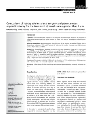 Comparison of retrograde intrarenal surgery and percutaneous
nephrolithotomy for the treatment of renal stones greater than 2 cm
Orhan Karakoç, Ahmet Karakeçi, Tunç Ozan, Fatih Fırdolaş, Cihat Tektaş, Şehmus Erdem Özkarataş, İrfan Orhan
Department of Urology, Fırat
University Faculty of Medicine,
Elazığ, Turkey
Submitted:
10.11.2014
Accepted:
17.02.2015
Correspondence:
Ahmet Karakeçi, Department
of Urology, Fırat University
Faculty of Medicine, Elazığ,
Turkey
Phone: +90 424 233 35 55
E-mail: drakarakeci@gmail.com
©Copyright 2015 by Turkish
Association of Urology
Available online at
www.turkishjournalofurology.com
ABSTRACT
Objective: To evaluate the safety and efficacy of retrograde intrarenal surgery (RIRS) in the treatment of
kidney stones greater than 2 cm and to compare its results with those of percutaneous nephrolithotomy
(PCNL).
Material and methods: We retrospectively analyzed a total of 143 patients: 86 patients (53 males and 33
females) who underwent PCNL and 57 patients (37 males and 20 females) who underwent RIRS between
October 2009 and October 2013.
Results: The mean duration of operation was 100.26±33.26 min in the RIRS group and 75.55±21.5 min
in the PCNL group (p<0.001). The hospital stay was significantly shorter in the RIRS group (1.56±0.8 vs.
4.57±2.1 days in the RIRS and PCNL groups, respectively; p<0.001). Stone-free rates after one session
were 66.6% and 91.8% of the RIRS and PCNL groups, respectively. The stone-free rate of the RIRS group
improved to 87.7% after the second session. Blood transfusions were required in two patients in the PCNL
group. Complication rates were higher in the PCNL group.
Conclusion: This study revealed that RIRS can be an alternative to PCNL in the treatment of kidney stones
with a diameter of 2–4 cm especially in patients with comorbidities.
Keywords: Kidney stones; flexible ureteroscopy; percutaneous nephrolithotomy; retrograde intrarenal sur-
gery.
Original Article
73
ENDOUROLOGY
Turkish Journal of Urology 2015; 41(2): 73-7 • DOI: 10.5152/tud.2015.97957
Introduction
Developments in the treatment of urinary stones
have made minimally invasive techniques such
as percutaneous nephrolithotomy (PCNL), ret-
rograde intrarenal surgery (RIRS), extracor-
poreal shock wave lithotripsy (ESWL), and
laparoscopic stone surgery feasible treatment
options in cases that previously could only be
treated with open surgery. European Urology
Guidelines recommend ESWL as the first treat-
ment option in renal stones smaller than 2 cm
in size and PCNL in stones larger than 2 cm.[1]
With advances in technology, new generation
flexible ureteroscopes with safe and effective
lithotripters such as holmium laser have been
developed and RIRS became an important alter-
native in the treatment of large urinary stones.
In this study, we retrospectively analyzed and
compared the outcomes of patients who had
PCNL or RIRS due to renal stones greater than
2 cm in size.
Material and methods
Ethics approval for the study was obtained
from the local ethics committee of Firat
University. A total of 143 patients admitted to
our clinic and underwent PCNL (86 patients,
53 males and 33 females) or RIRS (57 patients,
37 males and 20 females) between October
2009 and October 2013 were reviewed retro-
spectively. Patients with severe comorbidities,
renal failure, history of previous pyelonephri-
tis, preoperative diagnosis of a renal scar, and
morbidly obese patients and patients by whom
multiple access was required during surgery
were not included in the study. Demographic
data of the patients, the size and the site of
stones, the duration of operation, stone free
rates, and the duration of the hospital stay were
 