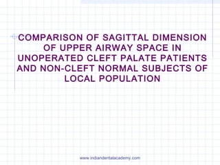 COMPARISON OF SAGITTAL DIMENSION
OF UPPER AIRWAY SPACE IN
UNOPERATED CLEFT PALATE PATIENTS
AND NON-CLEFT NORMAL SUBJECTS OF
LOCAL POPULATION
www.indiandentalacademy.com
 