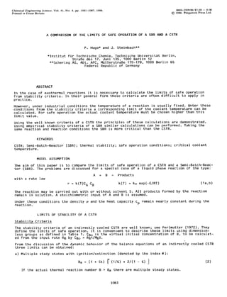 Chemical     Engineering    Science.   Vol.   41,   No.   4. pp.   1081-1087.       1986.                                        0009-2509/86  $3.00 + 0.00
Printed    in Great   Britain.                                                                                               @   1986. Pergamon    Press Ltd.




                                 A COMPARISON OF THE LIMITS OF SAFE OPERATION OF A SER AND A CSTR


                                                                      P. Hugo* and J. Steinbach**

                                 *Institut fur Technische Chemie, Technische Universitat Berlin,
                                             StraRe des 17. Juni 135, 1000 Berlin 12
                                  **Schering AG, Abt. APC, MullerstraBe 170-178, 1000 Berlin 66
                                                   Federal Republic of Germany




                       ABSTRACT
 In the case of exothermal reactions it is necessary to calculate the limits of safe operation
 from stability criteria. In their general form these criteria are often difficult to apply in
 practice.    _
 However, under industrial conditions the temperature of a reaction is usually fixed. Unter these
 conditions from the stability criteria a corresponding limit of the coolant temperature can be
 calculated. For safe operation the actual coolant temperature must be chosen higher than this
 limit value.
  Using the well known criteria of a CSTR the principles of these calculations are demonstrated.
  Using empirical stability criteria of a SBR similar calculations can be performed. Taking the
  same reaction and reaction conditions the SBR is more critical than the CSTR.

                       KEYWORDS
  CSTR; Semi-Batch-Reactor(SBR); thermal stability; safe operation conditions; critical coolant
  temperature.

                       MODEL ASSUMPTION
  The aim of this paper is to compare the limits of safe operation of a CSTR and a Semi-Batch-Reac-
  tor (SBR). The problems are discussed for a special case of a liquid phase reaction of the type:
                                                                                A     +     B   =   Products
  with a rate law
                                                     r = k(T)CA cB                                  k(T) = k, exp(-E/RT)                             (la,b)

  The reaction may be carried out with or without solvent S. All products formed by the reaction
  remain in solution. A stoichiometric input of A and B is assumed.
  Under these conditions the density                                    P   and the heat capacity cP remain nearly constant during the
  reaction.

                        LIMITS OF STABILITY OF A CSTR
  Stability Criteria
  The stability criteria of                           an indirectly cooled CSTR are well known; see Perlmutter (1972). They
  define the limits of safe                           operation. It is convenient to describe these limits using dimension-
  less groups as defined In                           Table 1. CBo is the virtual initial concentration of B, to be CalCUlat-
  ed from the input rate mg                           by CB, = mBr/MBY.
  From the discussion of the dynamic behavior of the balance equations of an indirectly cooled CSTR
  three limits can be obtained:
  a) Multiple stady states with ignition/extinction(denoted by the index B):

                                                               Bg = (1 + St) r (l/S) + 2/(1 - 3) ]                                                       (2)
          If the actual thermal reaction number B > Ba there are multiple steady                                           States.


                                                                                                1081
 