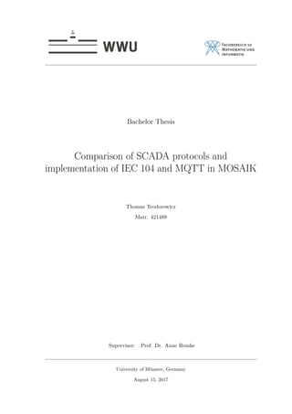 Bachelor Thesis
Comparison of SCADA protocols and
implementation of IEC 104 and MQTT in MOSAIK
Thomas Teodorowicz
Matr. 421489
Supervisor: Prof. Dr. Anne Remke
University of Münster, Germany
August 15, 2017
 