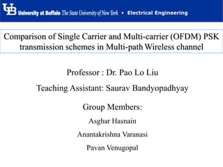 • Electrical Engineering
Group Members:
Asghar Hasnain
Anantakrishna Varanasi
Pavan Venugopal
Professor : Dr. Pao Lo Liu
Teaching Assistant: Saurav Bandyopadhyay
Comparison of Single Carrier and Multi-carrier (OFDM) PSK
transmission schemes in Multi-path Wireless channel
 