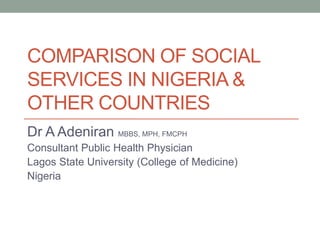 COMPARISON OF SOCIAL
SERVICES IN NIGERIA &
OTHER COUNTRIES
Dr A Adeniran MBBS, MPH, FMCPH
Consultant Public Health Physician
Lagos State University (College of Medicine)
Nigeria
 